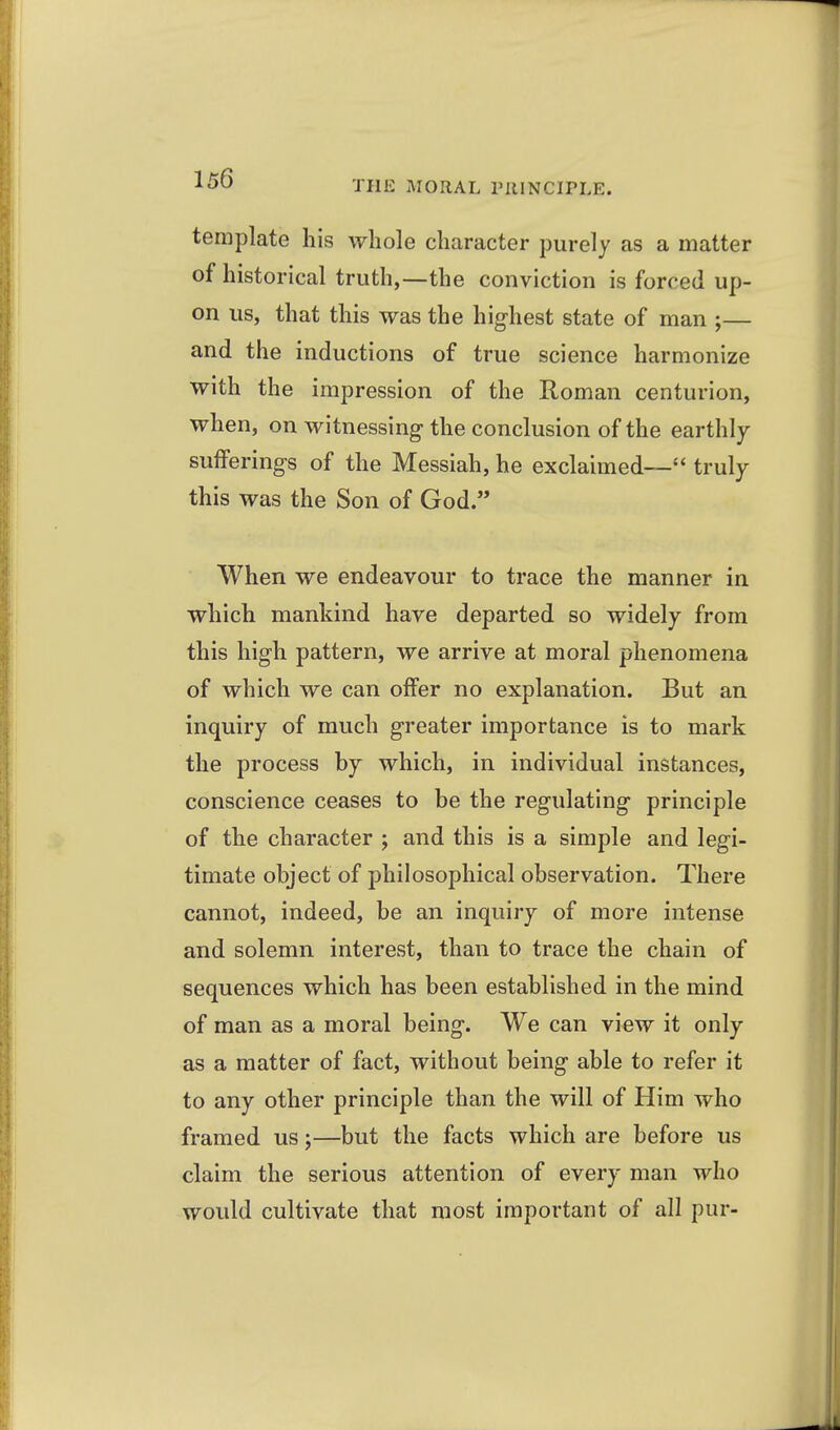 THE MORAL PUINCIPLE. template his whole character purely as a matter of historical truth,—the conviction is forced up- on us, that this was the highest state of man ;— and the inductions of true science harmonize with the impression of the Roman centurion, when, on witnessing the conclusion of the earthly sufferings of the Messiah, he exclaimed— truly this was the Son of God. When we endeavour to trace the manner in which mankind have departed so widely from this high pattern, we arrive at moral phenomena of which we can offer no explanation. But an inquiry of much greater importance is to mark the process by which, in individual instances, conscience ceases to be the regulating principle of the character ; and this is a simple and legi- timate object of philosophical observation. There cannot, indeed, be an inquiry of more intense and solemn interest, than to trace the chain of sequences which has been established in the mind of man as a moral being. We can view it only as a matter of fact, without being able to refer it to any other principle than the will of Him who framed us;—but the facts which are before us claim the serious attention of every man who would cultivate that most important of all pur-