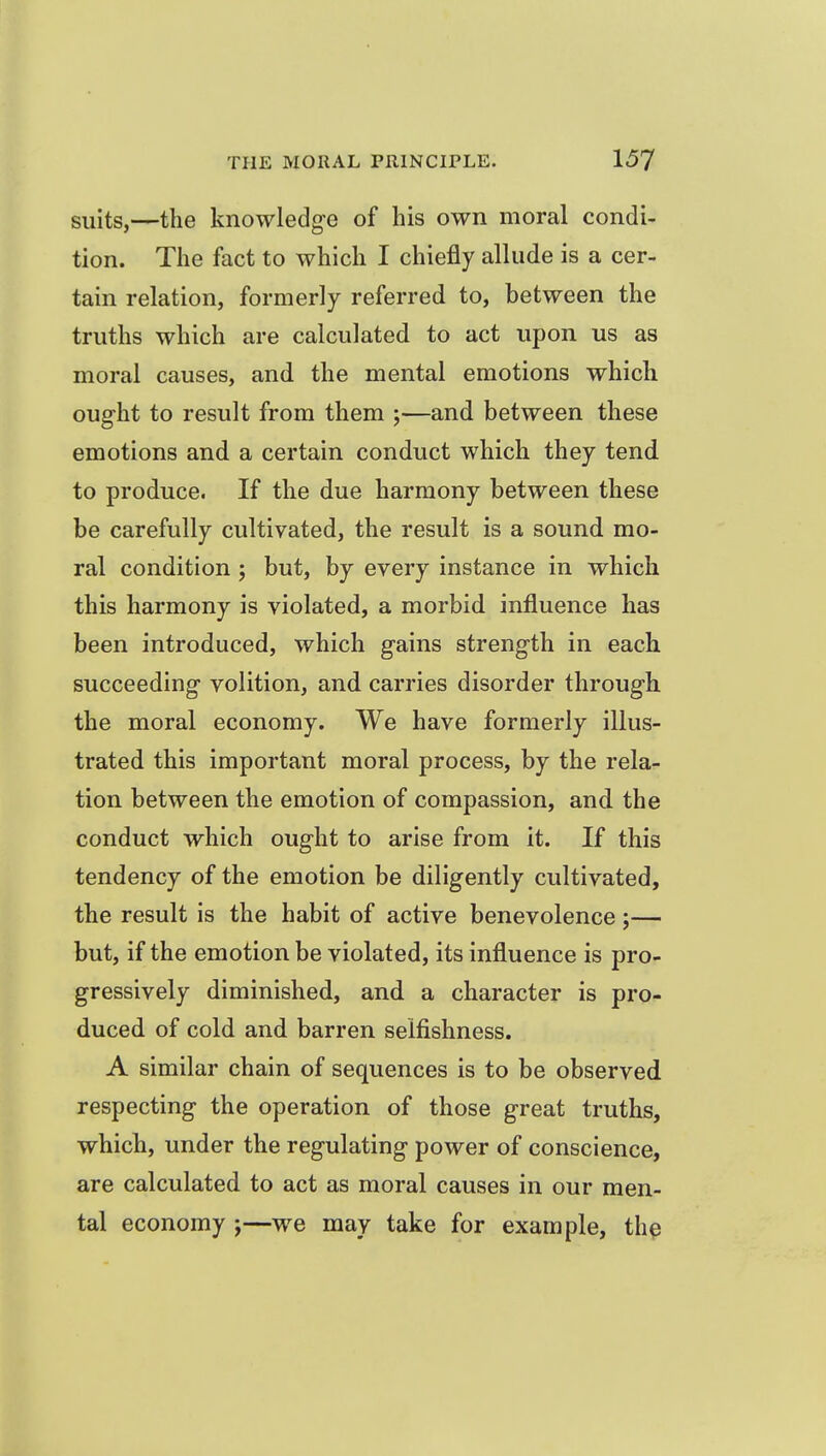 suits,—the knowledge of his own moral condi- tion. The fact to which I chiefly allude is a cer- tain relation, formerly referred to, between the truths which are calculated to act upon us as moral causes, and the mental emotions which oug-ht to result from them ;—and between these emotions and a certain conduct which they tend to produce. If the due harmony between these be carefully cultivated, the result is a sound mo- ral condition ; but, by every instance in which this harmony is violated, a morbid influence has been introduced, which gains strength in each succeeding volition, and carries disorder through the moral economy. We have formerly illus- trated this important moral process, by the rela- tion between the emotion of compassion, and the conduct which ought to arise from it. If this tendency of the emotion be diligently cultivated, the result is the habit of active benevolence ;— but, if the emotion be violated, its influence is pro- gressively diminished, and a character is pro- duced of cold and barren selfishness. A similar chain of sequences is to be observed respecting the operation of those great truths, which, under the regulating power of conscience, are calculated to act as moral causes in our men- tal economy j—we may take for example, the