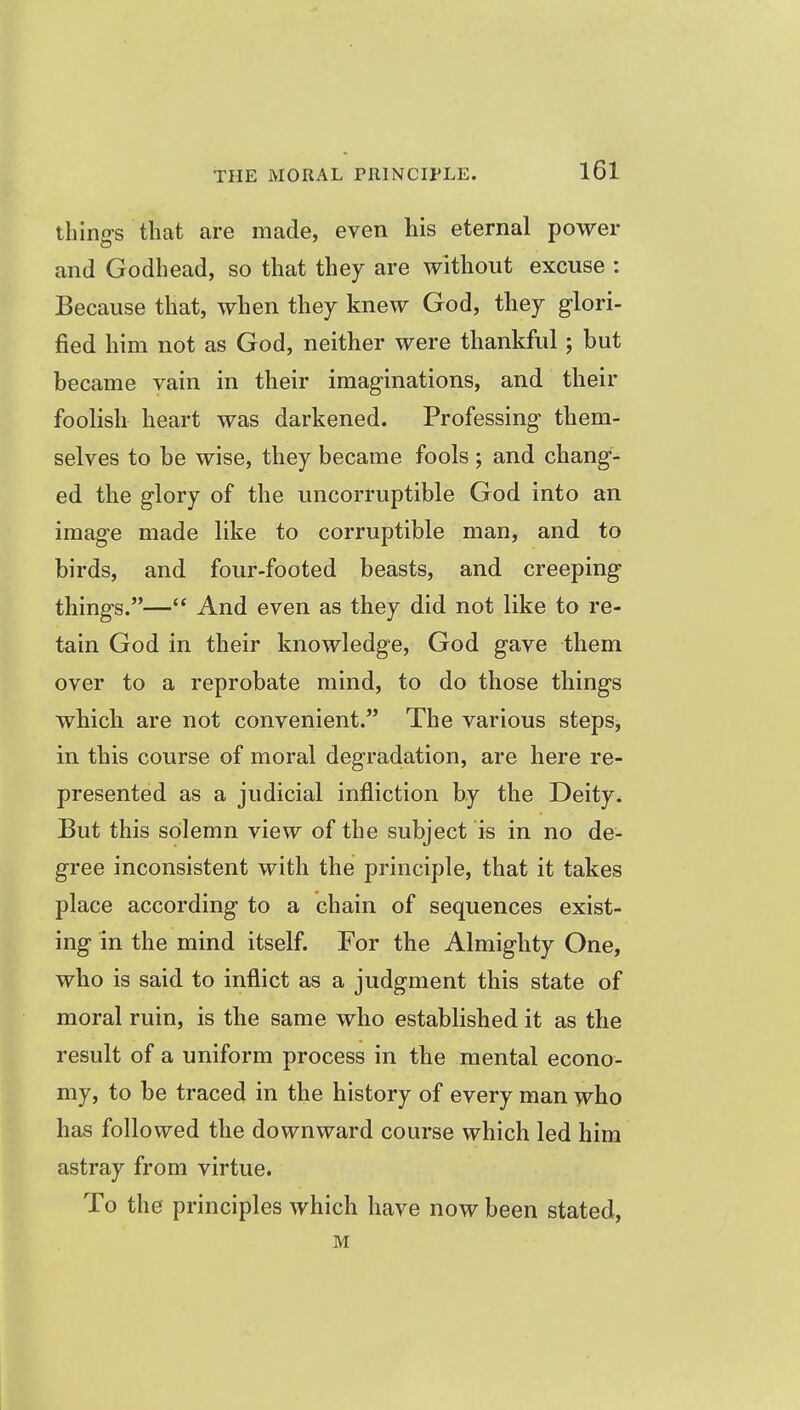 thing's that are made, even his eternal power and Godhead, so that they are without excuse : Because that, when they knew God, they glori- fied him not as God, neither were thankful; but became vain in their imag-inations, and their foolish heart was darkened. Professing them- selves to be wise, they became fools ; and chang- ed the glory of the uncorruptible God into an image made like to corruptible man, and to birds, and four-footed beasts, and creeping things.— And even as they did not like to re- tain God in their knowledge, God gave them over to a reprobate mind, to do those things wbicli are not convenient. The various steps, in this course of moral degradation, are here re- presented as a judicial infliction by the Deity^ But this solemn view of the subject is in no de- gree inconsistent with the principle, that it takes place according to a chain of sequences exist- ing in the mind itself. For the Almighty One, who is said to inflict as a judgment this state of moral ruin, is the same who established it as the result of a uniform process in the mental econo- my, to be traced in the history of every man who has followed the downward course which led him astray from virtue. To the principles which have now been stated, M
