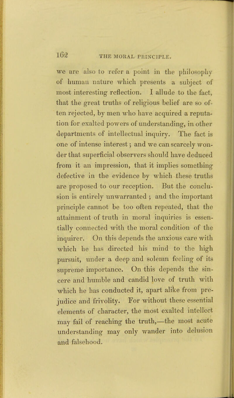 we are also to refer a point in the philosophy of human nature which presents a subject of most interesting reflection. I allude to the fact, that the great truths of religious belief are so of- ten rejected, by men who have acquired a reputa- tion for exalted powers of understanding, in other departments of intellectual inquiry. The fact is one of intense interest; and we can scarcely won- der that superficial observers should have deduced from it an impression, that it implies something defective in the evidence by which these truths are proposed to our reception. But the conclu- sion is entirely unwarranted ; and the important principle cannot be too often repeated, that the attainment of truth in moral inquiries is essen- tially connected with the moral condition of the inquirer. On this depends the anxious care with which he has directed his mind to the high pursuit, under a deep and solemn feeling of its supreme importance. On this depends the sin- cere and humble and candid love of truth with which he has conducted it, apart alike from pre- judice and frivolity. For without these essential elements of character, the most exalted intellect may fail of reaching the truth,—the most acute understanding may only wander into delusion and falsehood.