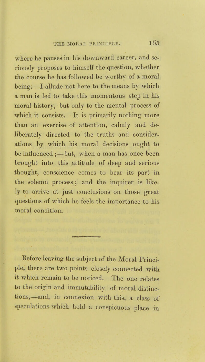 where he pauses in his downward career, and se- riously proposes to himself the question, whether the course he has followed be worthy of a moral being. I allude not here to the means by which a man is led to take this momentous step in his moral history, but only to the mental process of which it consists. It is primarily nothing- more than an exercise of attention, calmly and de- liberately directed to the truths and consider- ations by which his moral decisions ought to be influenced j—but, when a man has once been broug-ht into this attitude of deep and serious thought, conscience comes to bear its part in the solemn process ; and the inquirer is like- ly to arrive at just conclusions on those great questions of which he feels the importance to his moral condition. Before leaving the subject of the Moral Princi- ple, there are two points closely connected with it which remain to be noticed. The one relates to the origin and immutability of moral distinc- tions,—and, in connexion with this, a class of speculations which hold a conspicuous place in