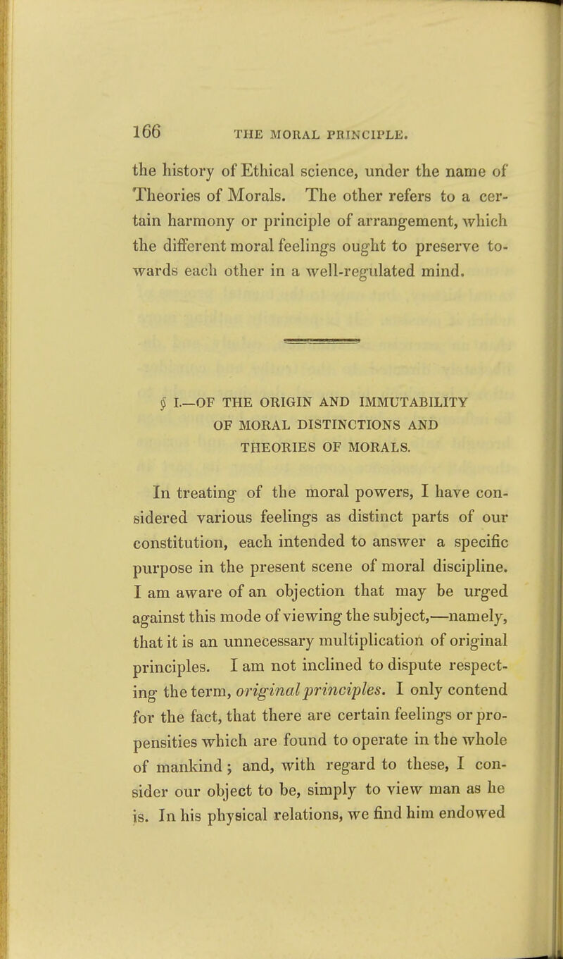 the history of Ethical science, under the name of Theories of Morals. The other refers to a cer- tain harmony or principle of arrangement, which the different moral feelings ought to preserve to- wards each other in a well-regulated mind. § I.—OF THE ORIGIN AND IMMUTABILITY OF MORAL DISTINCTIONS AND THEORIES OF MORALS. In treating of the moral powers, I have con- sidered various feelings as distinct parts of our constitution, each intended to answer a specific purpose in the present scene of moral discipline. I am aware of an objection that may be urged against this mode of viewing the subject,—namely, that it is an unnecessary multiplication of original principles. I am not inclined to dispute respect- ing the term, original principles. I only contend for the fact, that there are certain feelings or pro- pensities which are found to operate in the whole of mankind; and, with regard to these, I con- sider our object to be, simply to view man as he is. In his physical relations, we find him endowed