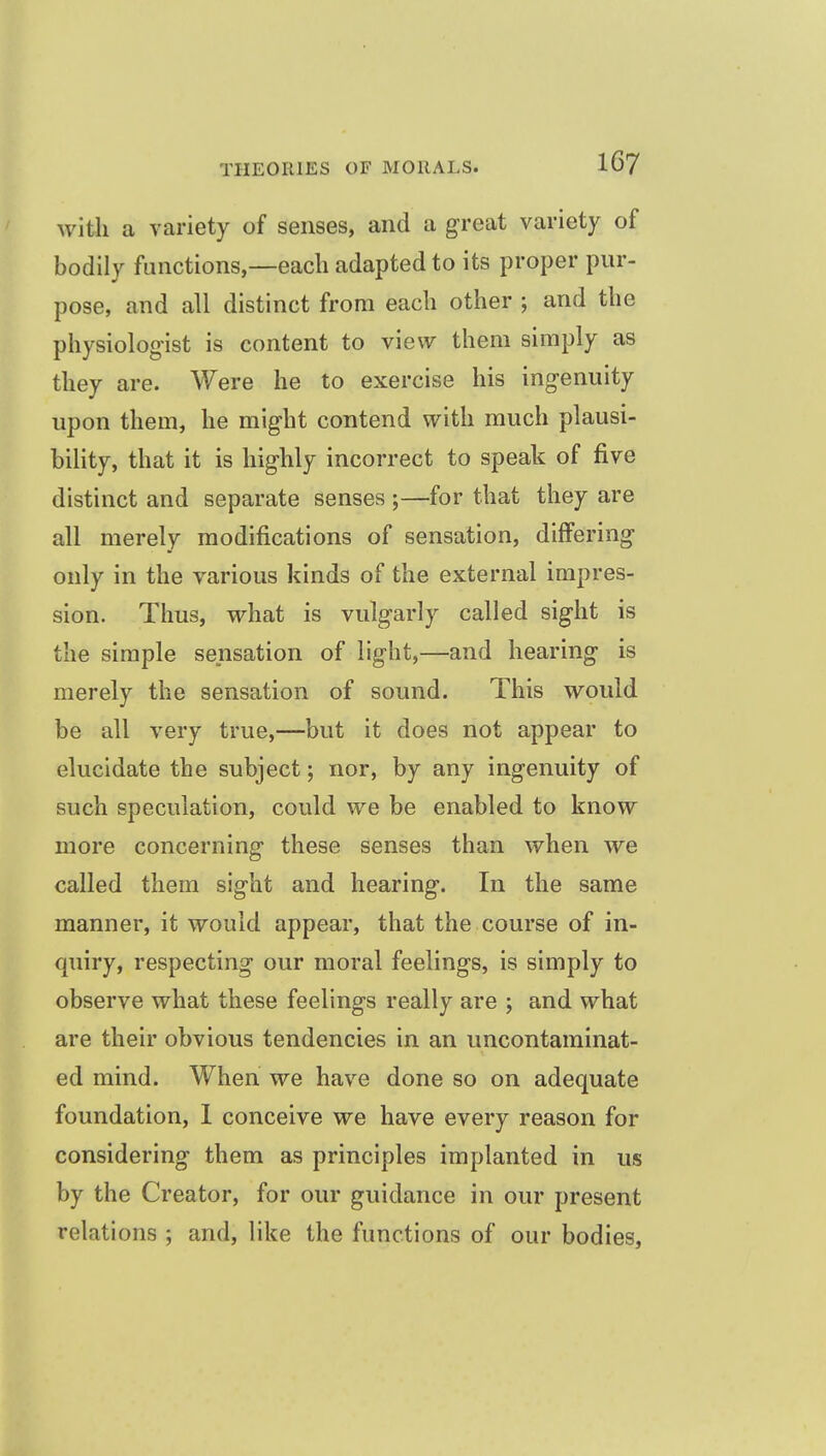with a variety of senses, and a great variety of bodily functions,—each adapted to its proper pur- pose, and all distinct from each other ; and the physiologist is content to view them simply as they are. Were he to exercise his ingenuity upon them, he might contend with much plausi- bility, that it is highly incorrect to speak of five distinct and separate senses ;—for that they are all merely modifications of sensation, differing only in the various kinds of the external impres- sion. Thus, what is vulgarly called sight is the simple sensation of light,—and hearing is merely the sensation of sound. This would be all very true,—but it does not appear to elucidate the subject; nor, by any ingenuity of such speculation, could we be enabled to know more concerning these senses than when we called them sight and hearing. In the same manner, it would appear, that the course of in- quiry, respecting our moral feelings, is simply to observe what these feelings really are ; and what are their obvious tendencies in an uncontaminat- ed mind. When we have done so on adequate foundation, 1 conceive we have every reason for considering them as principles implanted in us by the Creator, for our guidance in our present relations ; and, like the functions of our bodies.