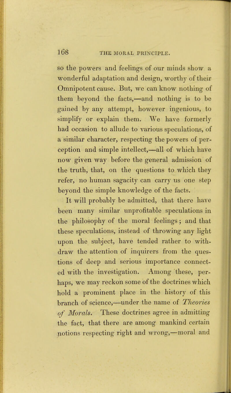 SO the powers and feelings of our minds show a wonderful adaptation and design, worthy of their Omnipotent cause. But, we can know nothing of them beyond the facts,—and nothing is to be gained by any attempt, however ingenious, to simplify or explain them. We have formerly had occasion to allude to various speculations, of a similar character, respecting the powers of per- ception and simple intellect,—all of which have now given way before the general admission of the truth, that, on the questions to which they refer, no human sagacity can carry us one step beyond the simple knowledge of the facts. It will probably be admitted, that there have been many similar unprofitable speculations in the philosophy of the moral feelings; and that these speculations, instead of throwing any light upon the subject, have tended rather to with- draw the attention of inquirers from the ques- tions of deep and serious importance connect- ed with the investigation. Among these, per- haps, we may reckon some of the doctrines which hold a prominent place in the history of this branch of science,—under the name of TJieories of Morals. These doctrines agree in admitting the fact, that there are among mankind certain yiotions respecting right and wrong,—moral and