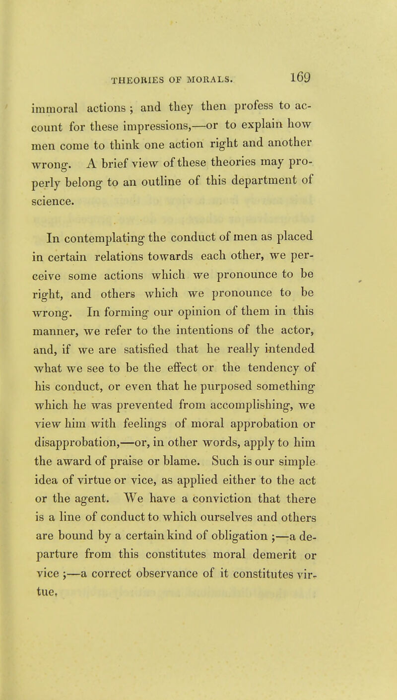 immoral actions ; and tliey then profess to ac- count for these impressions,—or to explain how men come to think one action right and another wrong. A brief view of these theories may pro- perly belong to an outline of this department of science. In contemplating the conduct of men as placed in certain relations towards each other, we per- ceive some actions which we pronounce to be right, and others which we pronounce to be wrong. In forming our opinion of them in this manner, we refer to the intentions of the actor, and, if we are satisfied that he really intended what we see to be the effect or the tendency of his conduct, or even that he purposed something which he was prevented from accomplishing, we view him with feelings of moral approbation or disapprobation,—or, in other words, apply to him the award of praise or blame. Such is our simple idea of virtue or vice, as applied either to the act or the agent. We have a conviction that there is a line of conduct to which ourselves and others are bound by a certain kind of obligation ;—a de- parture from this constitutes moral demerit or vice J—a correct observance of it constitutes vir- tue.