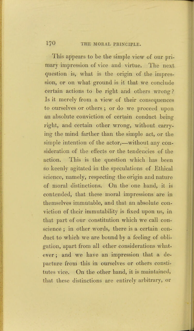 This appears to be the simple view of our pri- mary impression of vice and virtue. The next question is, what is the origin of the impres- sion, or on what ground is it that we conclude certain actions to be right and others wrong ? Is it merely from a view of their consequences to ourselves or others ; or do we proceed upon an absolute conviction of certain conduct being right, and certain other wrong, without carry- ing the mind farther than the simple act, or the simple intention of the actor,—without any con- sideration of the effects or the tendencies of the action. This is the question which has been so keenly agitated in the speculations of Ethical science, namely, respecting the origin and nature of moral distinctions. On the one hand, it is contended, that these moral impressions are in themselves immutable, and that an absolute con- viction of their immutability is fixed upon us, in that part of our constitution which we call con- science ; in other words, there is a certain con- duct to which we are bound by a feeling of obli- gation, apart from all other considerations what- ever ; and we have an impression that a de- parture from this in ourselves or others consti- tutes vice. On the other hand, it is maintained, that these distinctions are entirely arbitrary, or