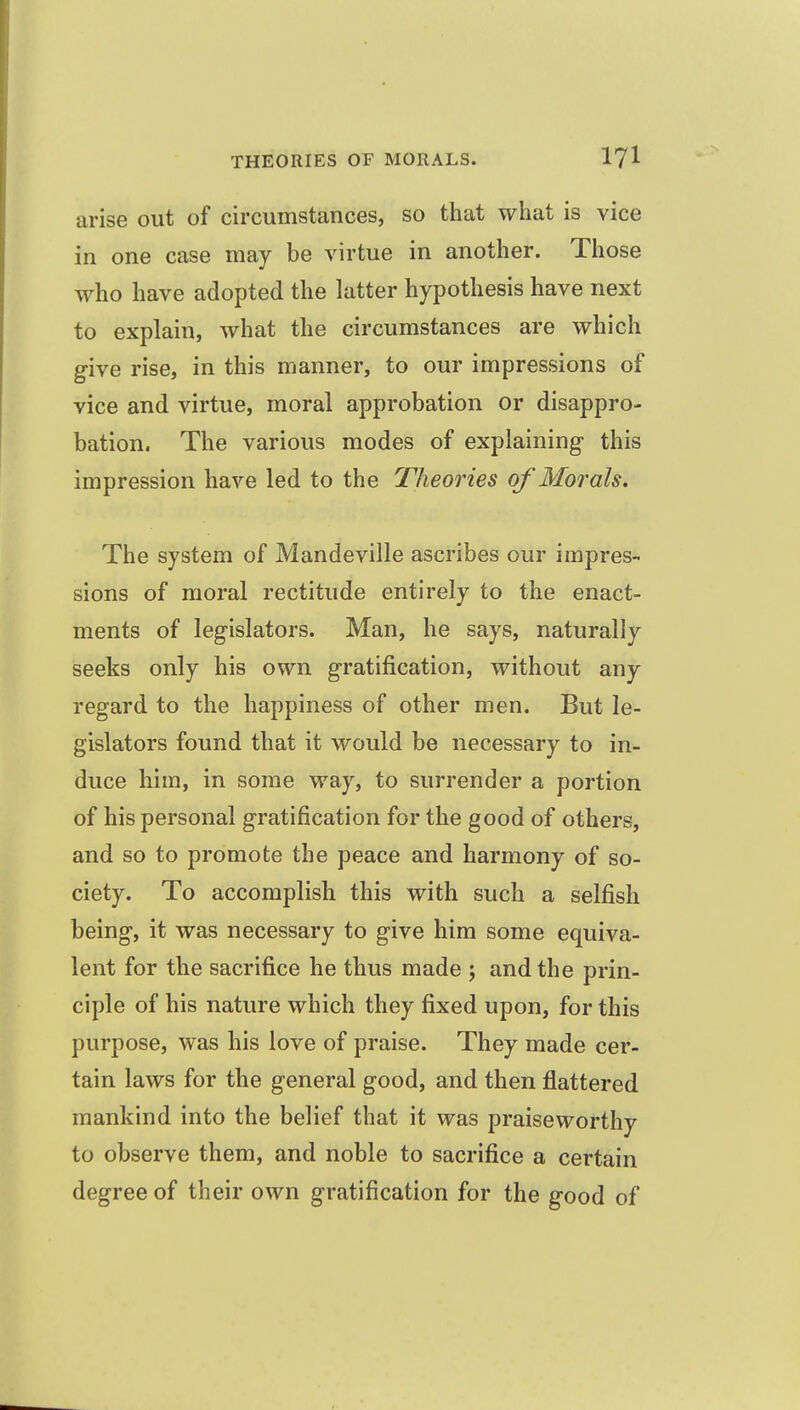 arise out of circumstances, so that what is vice in one case may be virtue in another. Those who have adopted the latter hypothesis have next to explain, what the circumstances are which give rise, in this manner, to our impressions of vice and virtue, moral approbation or disappro- bation. The various modes of explaining this impression have led to the Theories of Morals. The system of Mandeville ascribes our impres- sions of moral rectitude entirely to the enact- ments of legislators. Man, he says, naturally seeks only his own gratification, without any regard to the happiness of other men. But le- gislators found that it would be necessary to in- duce him, in some way, to surrender a portion of his personal gratification for the good of others, and so to promote the peace and harmony of so- ciety. To accomplish this with such a selfish being, it was necessary to give him some equiva- lent for the sacrifice he thus made ; and the prin- ciple of his nature which they fixed upon, for this purpose, was his love of praise. They made cer- tain laws for the general good, and then flattered mankind into the belief that it was praiseworthy to observe them, and noble to sacrifice a certain degree of their own gratification for the good of