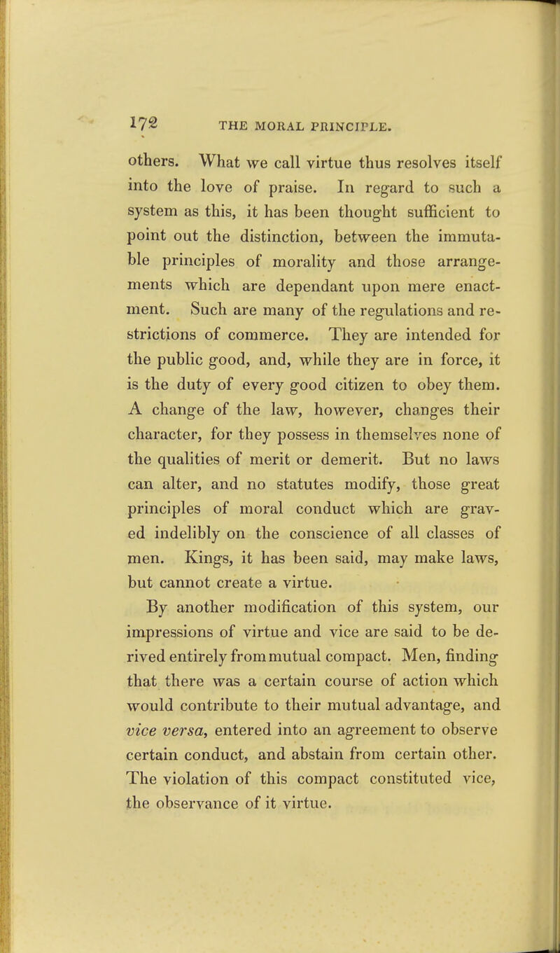 others. What we call virtue thus resolves itself into the love of praise. In regard to such a system as this, it has been thought sufficient to point out the distinction, between the immuta- ble principles of morality and those arrange- ments which are dependant upon mere enact- ment. Such are many of the regulations and re- strictions of commerce. They are intended for the public good, and, while they are in force, it is the duty of every good citizen to obey them. A change of the law, however, changes their character, for they possess in themselves none of the qualities of merit or demerit. But no laws can alter, and no statutes modify, those great principles of moral conduct which are grav- ed indelibly on the conscience of all classes of men. Kings, it has been said, may make laws, but cannot create a virtue. By another modification of this system, our impressions of virtue and vice are said to be de- rived entirely from mutual compact. Men, finding that there was a certain course of action which would contribute to their mutual advantage, and vice versa, entered into an agreement to observe certain conduct, and abstain from certain other. The violation of this compact constituted vice, the observance of it virtue.