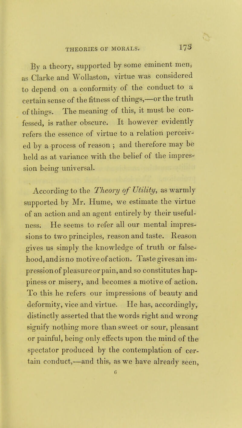 By a theory, supported by some eminent men^ as Clarke and Wollaston, virtue was considered to depend on a conformity of the conduct to a certain sense of the fitness of things,—or the truth of thing-s. The meaning of this, it must be con- fessed, is rather obscure. It however evidently refers the essence of virtue to a relation perceiv-^ ed by a process of reason ; and therefore may be held as at variance with the belief of the impres- sion being universal. According to the Theory of Utility, as warmly supported by Mr. Hume, we estimate the virtue of an action and an agent entirely by their useful- ness. He seems to refer all our mental impres- sions to two principles, reason and taste. Reason gives us simply the knowledge of truth or false- hood, and is no motive of action. Taste gives an im- pression of pleasure or pain, and so constitutes hap- piness or misery, and becomes a motive of action. To this he refers our impressions of beauty and deformity, vice and virtue. He has, accordingly, distinctly asserted that the words right and wrong signify nothing more than sweet or sour, pleasant or painful, being only effects upon the mind of the spectator produced by the contemplation of cer- tain conduct,—and this, as we have already seen, 6