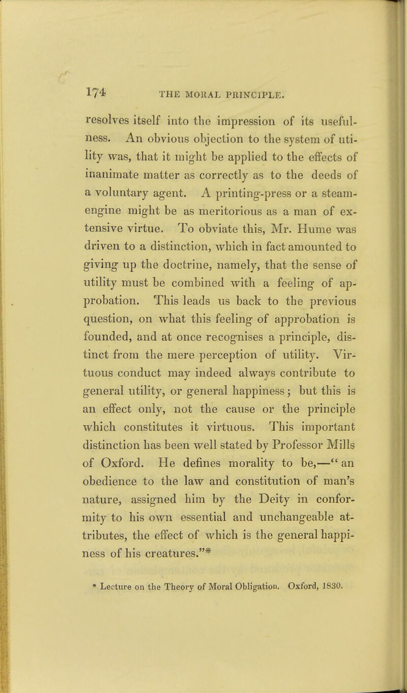 resolves itself into the impression of its useful- ness. An obvious objection to the system of uti- lity was, that it might be applied to the effects of inanimate matter as correctly as to the deeds of a voluntary agent. A printing-press or a steam- engine might be as meritorious as a man of ex- tensive virtue. To obviate this, Mr. Hume was driven to a distinction, which in fact amounted to giving up the doctrine, namely, that the sense of utility must be combined with a feeling of ap- probation. This leads us back to the previous question, on what this feeling of approbation is founded, and at once recognises a principle, dis- tinct from the mere perception of utility. Vir- tuous conduct may indeed always contribute to general utility, or general happiness; but this is an effect only, not the cause or the principle which constitutes it virtuous. This important distinction has been well stated by Professor Mills of Oxford. He defines morality to be,—an obedience to the law and constitution of man's nature, assigned him by the Deity in confor- mity to his own essential and unchangeable at- tributes, the effect of which is the general happi- ness of his creatures.* • Lecture on the Theory of Moral Oblig-ation, Oxford, 1830.