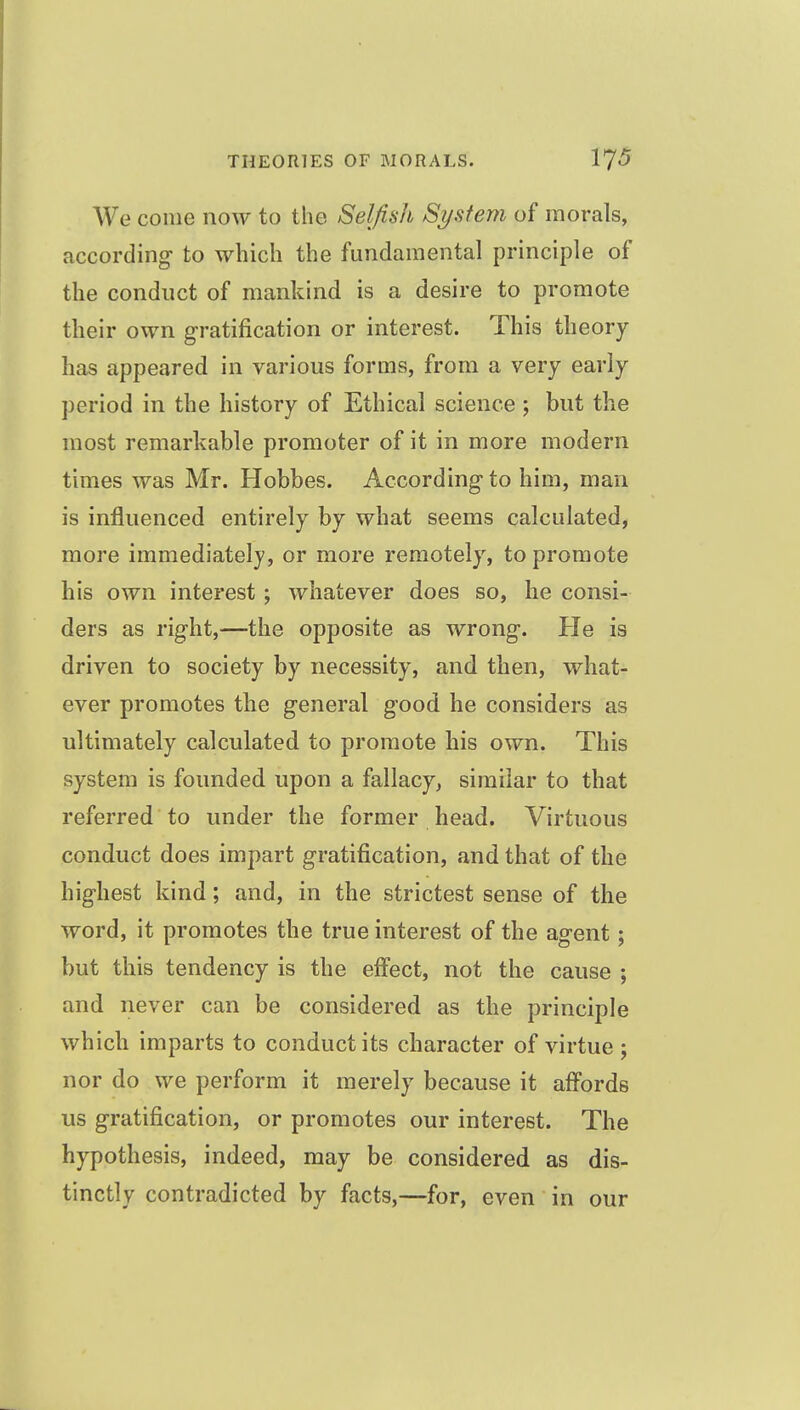 We come now to the Selfish System of morals, according- to which the fundamental principle of the conduct of mankind is a desire to promote tlieir own gratification or interest. This theory has appeared in various forms, from a very early period in the history of Ethical science ; but the most remarkable promoter of it in more modern times was Mr. Hobbes. According to him, man is influenced entirely by what seems calculated, more immediately, or more remotely, to promote his own interest; whatever does so, he consi- ders as right,—the opposite as wrong. He is driven to society by necessity, and then, what- ever promotes the general good he considers as ultimately calculated to promote his own. This system is founded upon a fallacy, similar to that referred to under the former head. Virtuous conduct does impart gratification, and that of the highest kind; and, in the strictest sense of the word, it promotes the true interest of the agent; but this tendency is the effect, not the cause ; and never can be considered as the principle which imparts to conduct its character of virtue; nor do we perform it merely because it affords us gratification, or promotes our interest. The hypothesis, indeed, may be considered as dis- tinctly contradicted by facts,—for, even in our