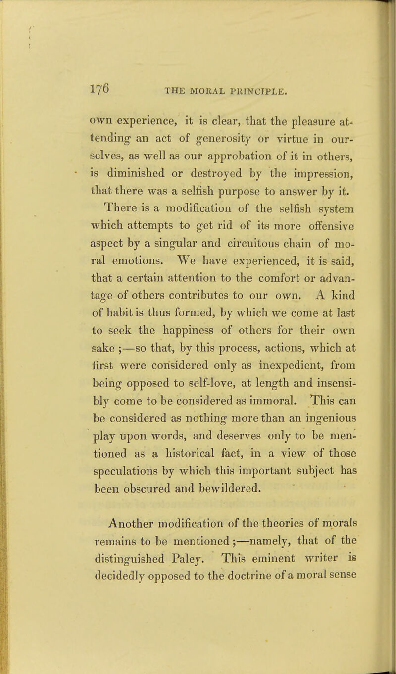 own experience, it is clear, that the pleasure at- tending an act of g-enerosity or virtue in our- selves, as well as our approbation of it in others, is diminished or destroyed by the impression, that there was a selfish purpose to answer by it. There is a modification of the selfish system which attempts to get rid of its more offensive aspect by a singular and circuitous chain of mo- ral emotions. We have experienced, it is said, that a certain attention to the comfort or advan- tage of others contributes to our own. A kind of habit is thus formed, by which we come at last to seek the happiness of others for their own sake ;—so that, by this process, actions, which at first were considered only as inexpedient, from being opposed to self-love, at length and insensi- bly come to be considered as immoral. This can be considered as nothing more than an ingenious play upon words, and deserves only to be men- tioned as a historical fact, in a view of those speculations by which this important subject has been obscured and bewildered. Another modification of the theories of morals remains to be mentioned;—namely, that of the distinguished Paley. This eminent writer is decidedly opposed to the doctrine of a moral sense