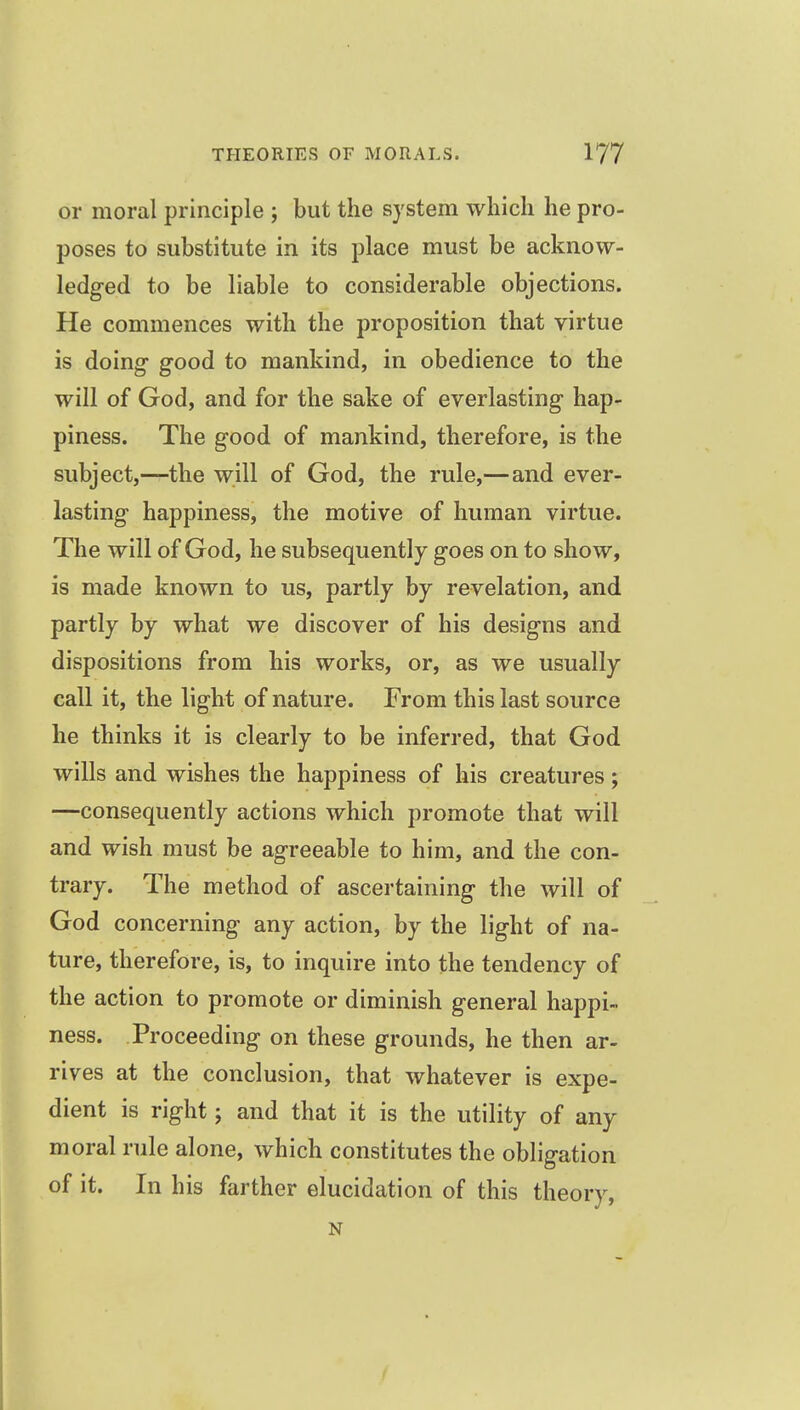or moral principle ; but the system which he pro- poses to substitute in its place must be acknow- ledged to be liable to considerable objections. He commences with the proposition that virtue is doing good to mankind, in obedience to the will of God, and for the sake of everlasting hap- piness. The good of mankind, therefore, is the subject,—the will of God, the rule,—and ever- lasting happiness, the motive of human virtue. The will of God, he subsequently goes on to show, is made known to us, partly by revelation, and partly by what we discover of his designs and dispositions from his works, or, as we usually call it, the light of nature. From this last source he thinks it is clearly to be inferred, that God wills and wishes the happiness of his creatures; —consequently actions which promote that will and wish must be agreeable to him, and the con- trary. The method of ascertaining the will of God concerning any action, by the light of na- ture, therefore, is, to inquire into the tendency of the action to promote or diminish general happi- ness. Proceeding on these grounds, he then ar- rives at the conclusion, that whatever is expe- dient is right; and that it is the utility of any moral rule alone, which constitutes the obligation of it. In his farther elucidation of this theory, N
