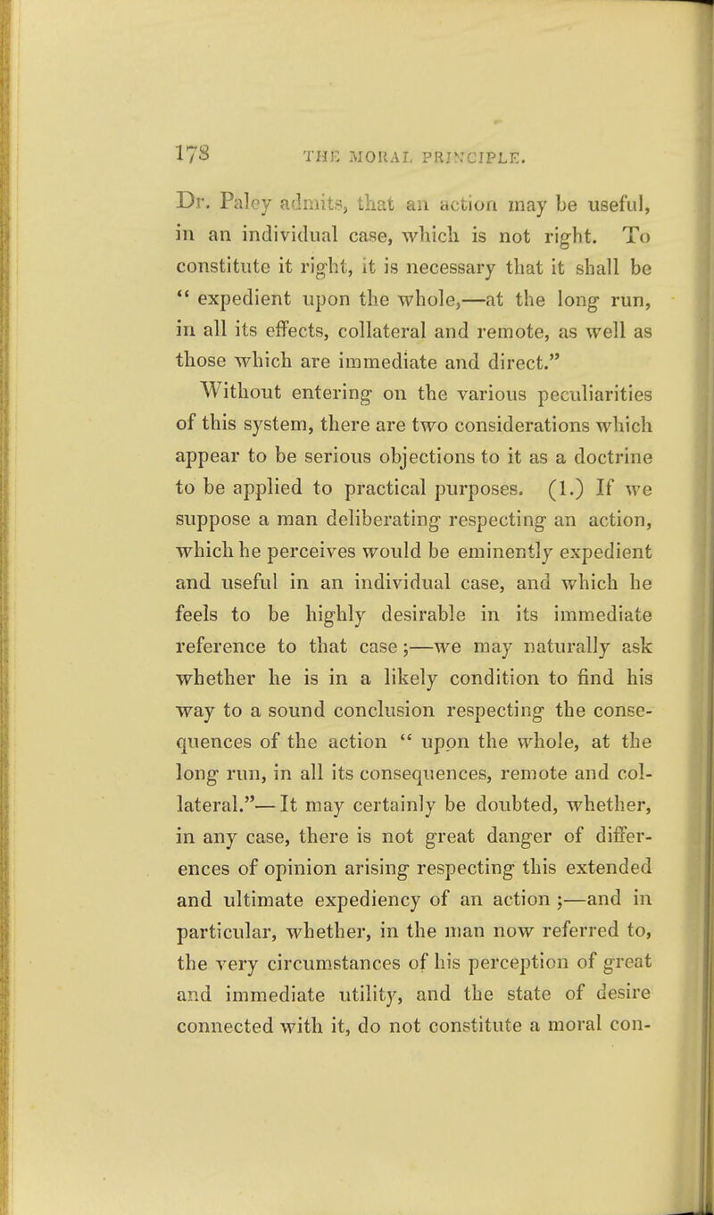 Dr. Paley admits, that an action may be useful, in an individual case, which is not right. To constitute it right, it is necessary that it shall be expedient upon the whole,—at the long run, in all its effects, collateral and remote, as well as those which are immediate and direct. Without entering on the various peculiarities of this system, there are two considerations which appear to be serious objections to it as a doctrine to be applied to practical purposes. (1.) If we suppose a man deliberating respecting an action, which he perceives would be eminently expedient and useful in an individual case, and which he feels to be highly desirable in its immediate reference to that case;—we may naturally ask whether he is in a likely condition to find his way to a sound conclusion respecting the conse- quences of the action  upon the whole, at the long run, in all its consequences, remote and col- lateral.— It may certainly be doubted, whether, in any case, there is not great danger of differ- ences of opinion arising respecting this extended and ultimate expediency of an action ;—and in particular, whether, in the man now referred to, the very circumstances of his perception of great and immediate utility, and the state of desire connected with it, do not constitute a moral con-