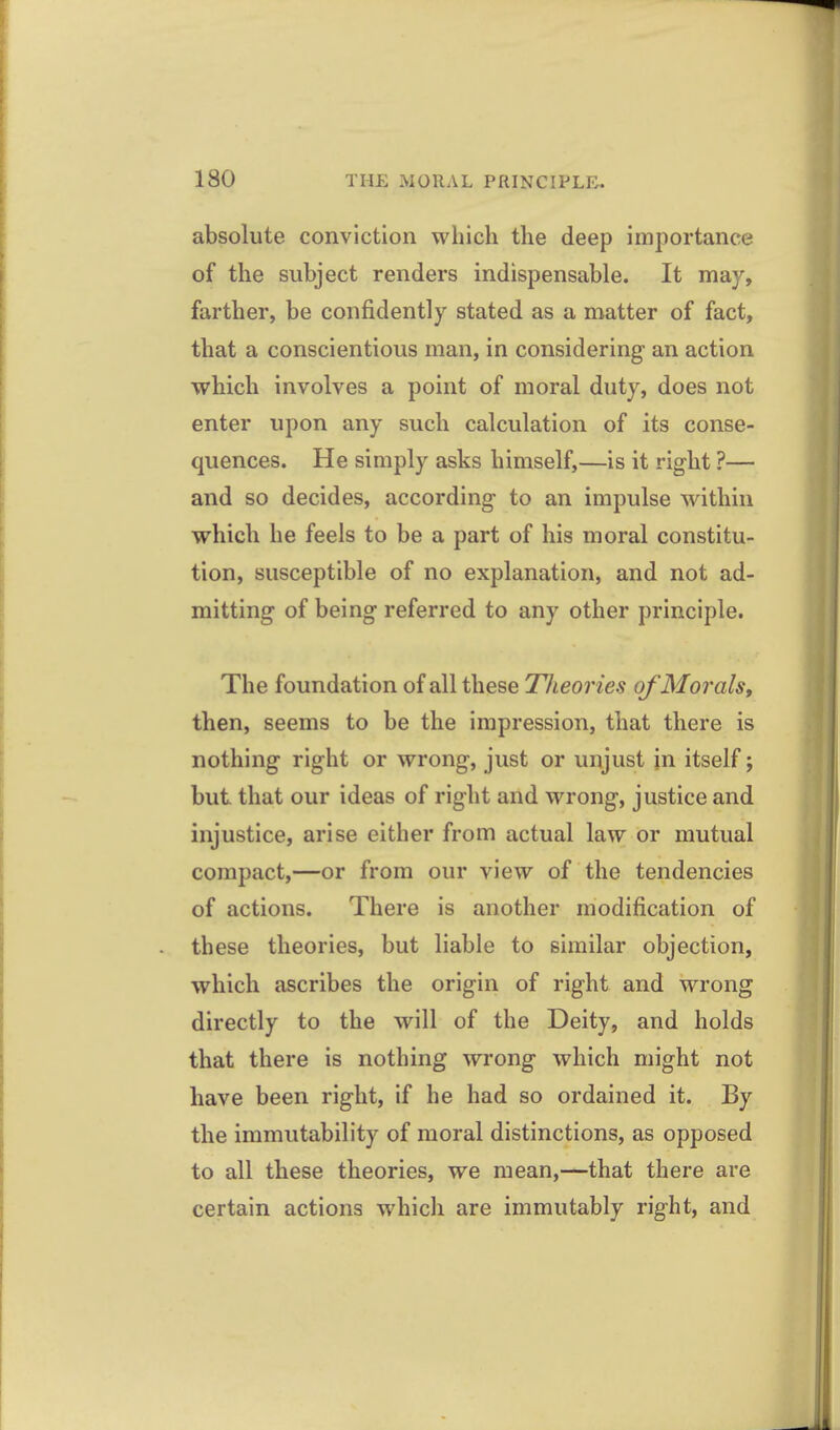 absolute conviction which the deep importance of the subject renders indispensable. It may, farther, be confidently stated as a matter of fact, that a conscientious man, in considering an action which involves a point of moral duty, does not enter upon any such calculation of its conse- quences. He simply asks himself,—is it right ?— and so decides, according to an impulse within which he feels to be a part of his moral constitu- tion, susceptible of no explanation, and not ad- mitting of being referred to any other principle. The foundation of all these Tlieories of Morals, then, seems to be the impression, that there is nothing right or wrong, just or unjust jn itself; but that our ideas of right and wrong, justice and injustice, arise either from actual law or mutual compact,—or from our view of the tendencies of actions. There is another modification of these theories, but liable to similar objection, which ascribes the origin of right and wrong directly to the will of the Deity, and holds that there is nothing wrong which might not have been right, if he had so ordained it. By the immutability of moral distinctions, as opposed to all these theories, we mean,—that there are certain actions which are immutably right, and
