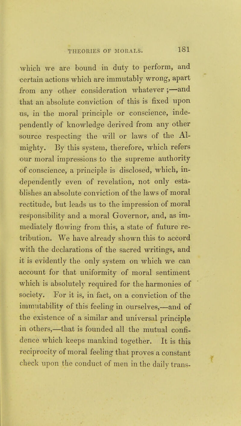 which we are bound in duty to perform, and certain actions which are immutably wrong, apart from any other consideration whatever ;—and that an absolute conviction of this is fixed upon us, in the moral principle or conscience, inde- pendently of knowledge derived from any other source respecting the will or laws of the Al- mighty. By this system, therefore, which refers our moral impressions to the supreme authority of conscience, a principle is disclosed, which, in- dependently even of revelation, not only esta- blishes an absolute conviction of the laws of moral rectitude, but leads us to the impression of moral responsibility and a moral Governor, and, as im- mediately flowing from this, a state of future re- tribution. We have already shown this to accord with the declarations of the sacred writings, and it is evidently the only system on which we can account for that uniformity of moral sentiment which is absolutely required for the harmonies of society. For it is, in fact, on a conviction of the immutability of this feeling in ourselves,—and of the existence of a similar and universal principle in others,—that is founded all the mutual confi- dence which keeps mankind together. It is this reciprocity of moral feeling that proves a constant check upon the conduct of men in the daily trans-