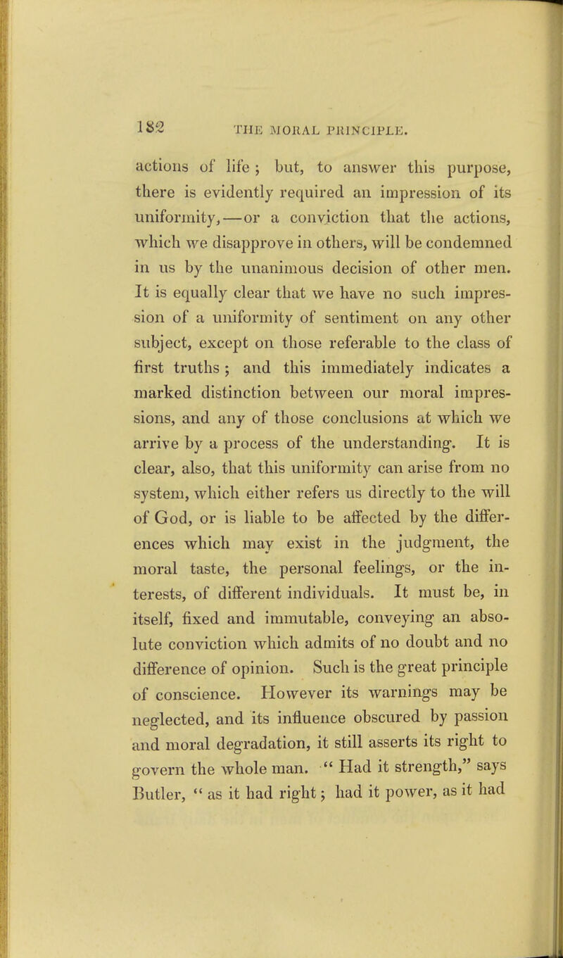 actions of life ; but, to answer this purpose, there is evidently required an impression of its uniformity,—or a conviction that the actions, which we disapprove in others, will be condemned in us by the unanimous decision of other men. It is equally clear that we have no such impres- sion of a uniformity of sentiment on any other subject, except on those referable to the class of first truths ; and this immediately indicates a marked distinction between our moral impres- sions, and any of those conclusions at which we arrive by a process of the understanding-. It is clear, also, that this uniformity can arise from no system, which either refers us directly to the will of God, or is liable to be affected by the differ- ences which may exist in the judgment, the moral taste, the personal feelings, or the in- terests, of different individuals. It must be, in itself, fixed and immutable, conveying an abso- lute conviction which admits of no doubt and no difference of opinion. Such is the great principle of conscience. However its warnings may be neglected, and its influence obscured by passion and moral degradation, it still asserts its right to govern the whole man.  Had it strength, says Butler,  as it had right j had it power, as it had