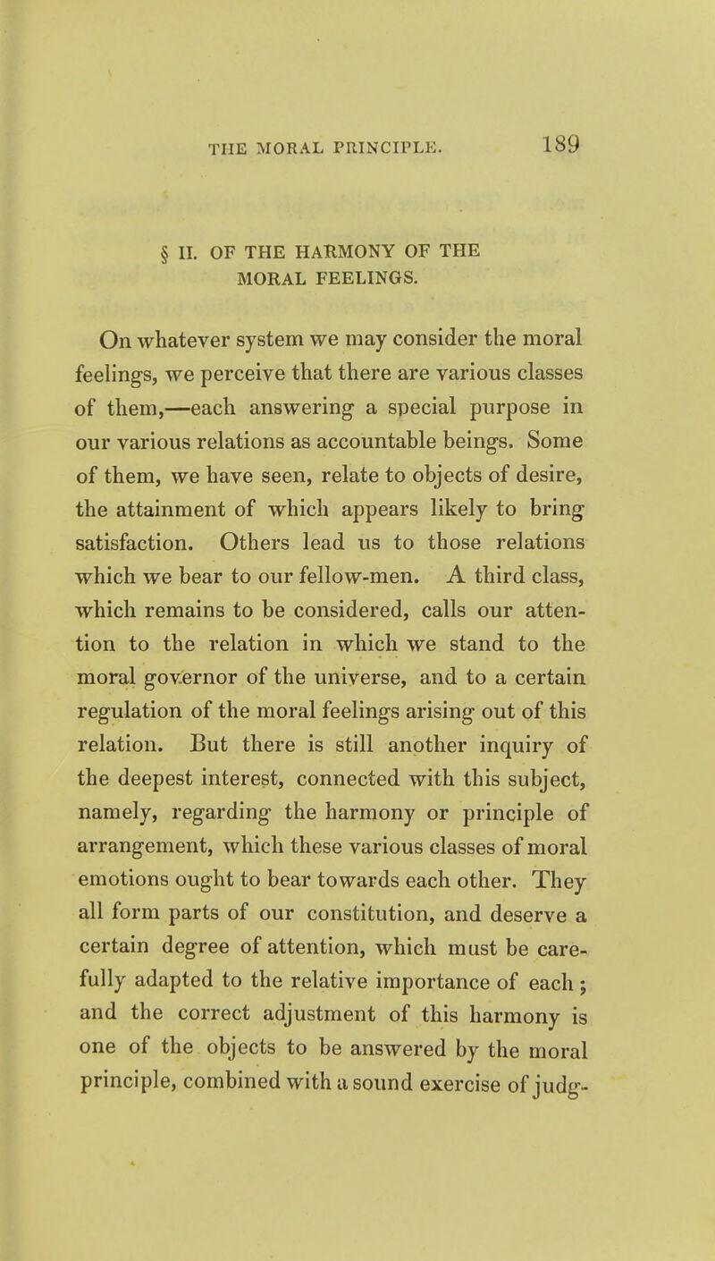§ II. OF THE HARMONY OF THE MORAL FEELINGS. On whatever system we may consider the moral feelings, we perceive that there are various classes of them,—each answering a special purpose in our various relations as accountable beings. Some of them, we have seen, relate to objects of desire, the attainment of which appears likely to bring satisfaction. Others lead us to those relations which we bear to our fellow-men. A third class, which remains to be considered, calls our atten- tion to the relation in which we stand to the moral governor of the universe, and to a certain regulation of the moral feelings arising out of this relation. But there is still another inquiry of the deepest interest, connected with this subject, namely, regarding the harmony or principle of arrangement, which these various classes of moral emotions ought to bear towards each other. They all form parts of our constitution, and deserve a certain degree of attention, which must be care- fully adapted to the relative importance of each; and the correct adjustment of this harmony is one of the objects to be answered by the moral principle, combined with a sound exercise of judg-