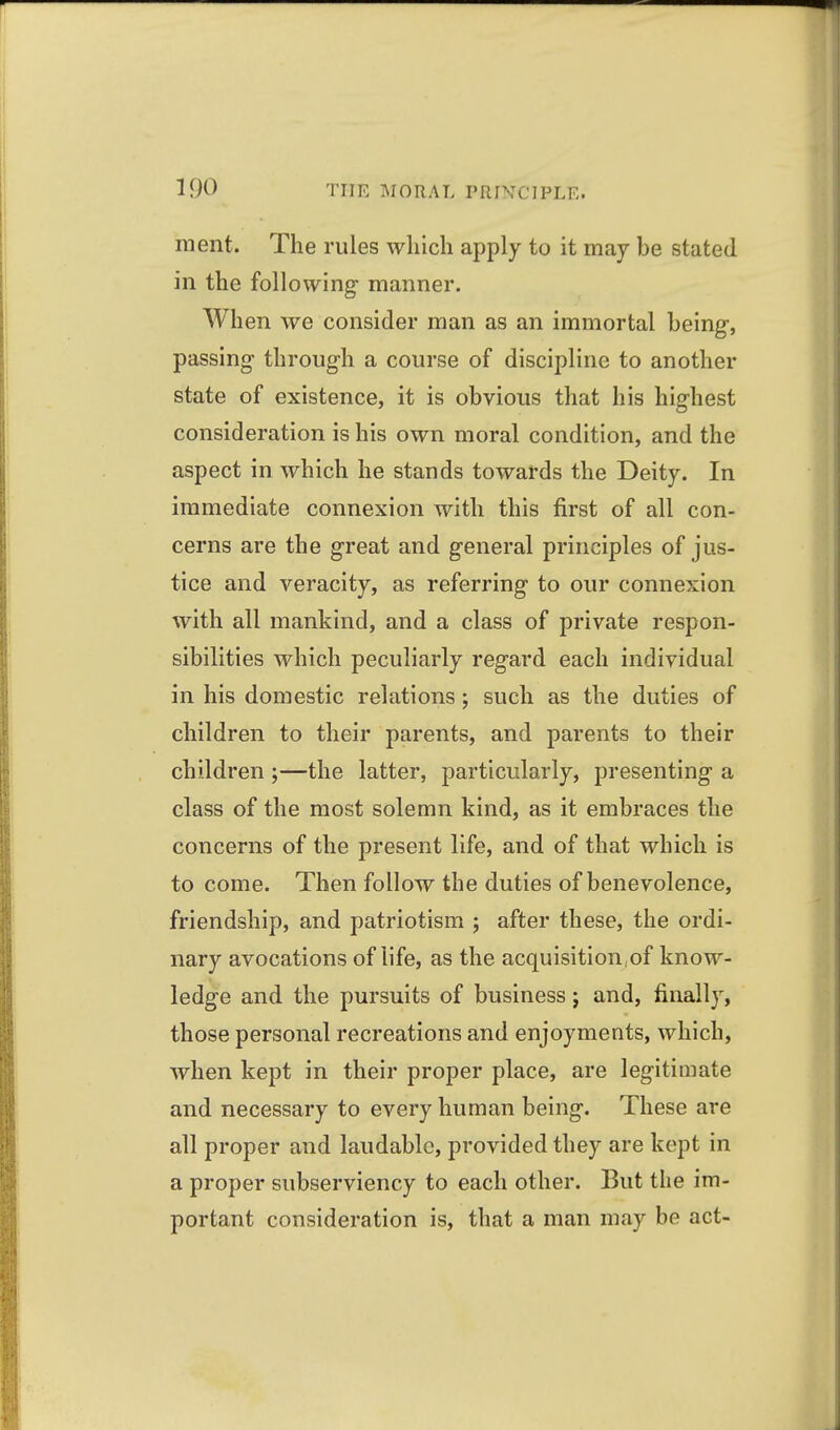 ment. The rules which apply to it may be stated in the following manner. When we consider man as an immortal being, passing through a course of discipline to another state of existence, it is obvious that his highest consideration is his own moral condition, and the aspect in which he stands towards the Deity. In immediate connexion with this first of all con- cerns are the great and general principles of jus- tice and veracity, as referring to our connexion with all mankind, and a class of private respon- sibilities which peculiarly regard each individual in his domestic relations ; such as the duties of children to their parents, and parents to their children ;—the latter, particularly, presenting a class of the most solemn kind, as it embraces the concerns of the present life, and of that which is to come. Then follow the duties of benevolence, friendship, and patriotism ; after these, the ordi- nary avocations of life, as the acquisition,of know- ledge and the pursuits of business j and, finally, those personal recreations and enjoyments, which, when kept in their proper place, are legitimate and necessary to every human being. These are all proper and laudable, provided they are kept in a proper subserviency to each other. But the im- portant consideration is, that a man may be act-