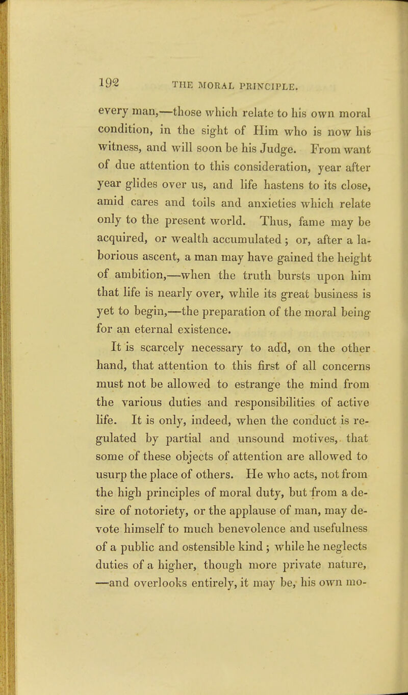 every man,—those which relate to his own moral condition, in the sight of Him who is now his witness, and will soon be his Judge. From want of due attention to this consideration, year after year glides over us, and life hastens to its close, amid cares and toils and anxieties which relate only to the present world. Thus, fame may be acquired, or wealth accumulated ; or, after a la- borious ascent, a man may have gained the height of ambition,—when the truth bursts upon him that life is nearly over, while its great business is yet to begin,—the preparation of the moral being for an eternal existence. It is scarcely necessary to add, on the other hand, that attention to this first of all concerns must not be allowed to estrange the mind from the various duties and responsibilities of active life. It is only, indeed, when the conduct is re- gulated by partial and unsound motives, that some of these objects of attention are allowed to usurp the place of others. He who acts, not from the high principles of moral duty, but from a de- sire of notoriety, or the applause of man, may de- vote himself to much benevolence and usefulness of a public and ostensible kind ; while he neglects duties of a higher, though more private nature, —and overlooks entirely, it may be, his own mo-