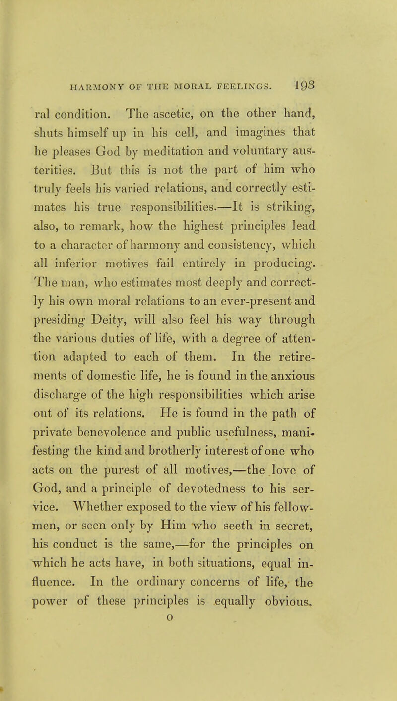 ral condition. The ascetic, on the other hand, shuts himself up in his cell, and imag-ines that he pleases God by meditation and voluntary aus- terities. But this is not the part of him who truly feels his varied relations, and correctly esti- mates his true responsibilities.—It is striking, also, to remark, how the highest principles lead to a character of harmony and consistency, which all inferior motives fail entirely in producing. The man, who estimates most deeply and correct- ly his own moral relations to an ever-present and presiding Deity, will also feel his way through the various duties of life, with a degree of atten- tion adapted to each of them. In the retire- ments of domestic life, he is found in the anxious discharge of the high responsibilities which arise out of its relations. He is found in the j)ath of private benevolence and public usefulness, mani- festing the kind and brotherly interest of one who acts on the purest of all motives,—the love of God, and a principle of devotedness to his ser- vice. Whether exposed to the view of his fellow- men, or seen only by Him who seeth in secret, his conduct is the same,—for the principles on which he acts have, in both situations, equal in- fluence. In the ordinary concerns of life, the power of these principles is equally obvious. o