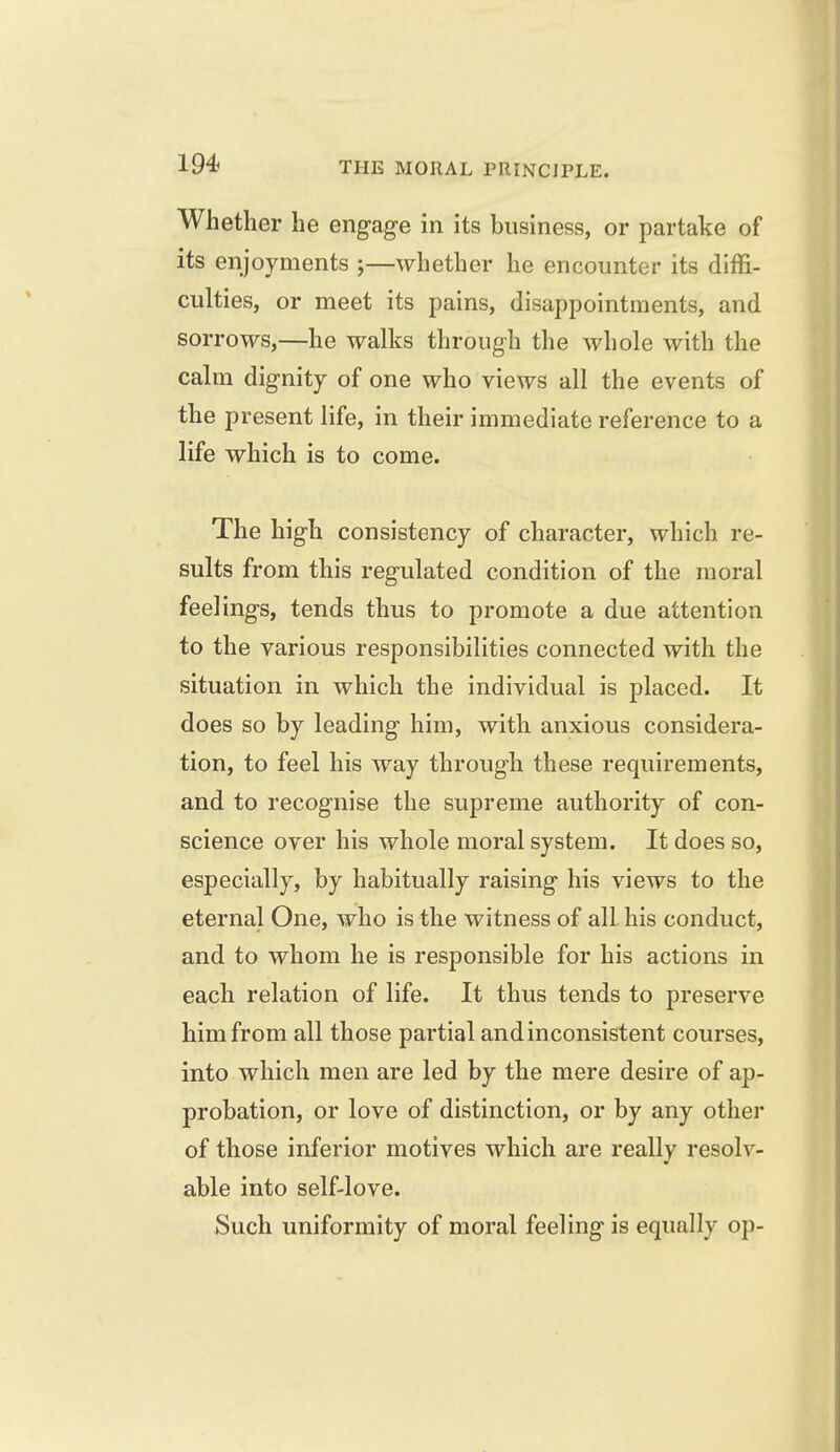 Whether he engage in its business, or partake of its enjoyments ;—whether he encounter its diffi- culties, or meet its pains, disappointments, and sorrows,—he walks through the whole with the calm dignity of one who views all the events of the present life, in their immediate reference to a life which is to come. The high consistency of character, which re- sults from this regulated condition of the moral feelings, tends thus to promote a due attention to the various responsibilities connected with the situation in which the individual is placed. It does so by leading him, with anxious considera- tion, to feel his way through these requirements, and to recognise the supreme authority of con- science over his whole moral system. It does so, especially, by habitually raising his views to the eternal One, who is the witness of all his conduct, and to whom he is responsible for his actions in each relation of life. It thus tends to preserve him from all those partial andinconsistent courses, into which men are led by the mere desire of ap- probation, or love of distinction, or by any other of those inferior motives which are really resolv- able into self-love. Such uniformity of moral feeling is equally op-