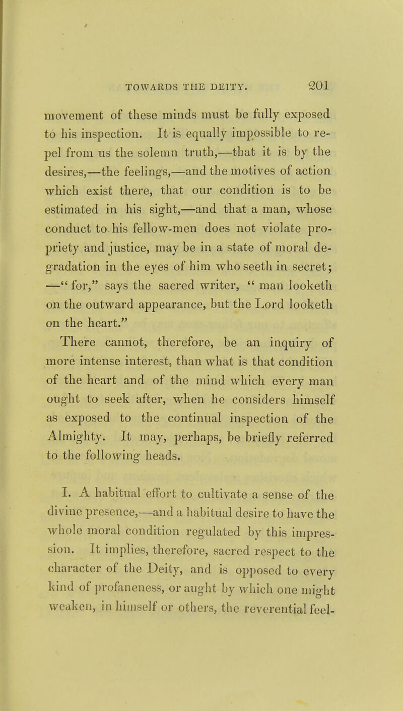 movement of these minds must be fully exposed to his inspection. It is equally impossible to re- pel from us the solemn truth,—that it is by the desires,—the feeling's,—and the motives of action which exist there, that our condition is to be estimated in his sight,—and that a man, whose conduct to his fellow-men does not violate pro- jDriety and justice, may be in a state of moral de- gradation in the eyes of him whoseeth in secret; — for, says the sacred writer,  man looketh on the outward appearance, but the Lord looketh on the heart. There cannot, therefore, be an inquiry of more intense interest, than what is that condition of the heart and of the mind which every man ought to seek after, when he considers himself as exposed to the continual inspection of the Almighty. It may, perhaps, be briefly referred to the following heads. I. A habitual effort to cultivate a sense of the divine presence,—and a habitual desire to have the whole moral condition regulated by this impres- sion. It implies, therefore, sacred respect to the character of the Deity, and is opposed to every kind of profaneness, or aught by which one might weaken, in himself or others, the reverential feel-
