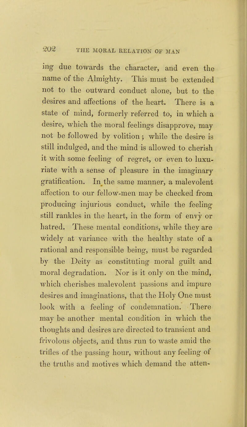 ing- due towards the character, and even the name of the Almighty. This must be extended not to the outward conduct alone, but to the desires and affections of the heart. There is a state of mind, formerly referred to, in which a desire, which the moral feelings disapprove, may not be followed by volition; while the desire is still indulged, and the mind is allowed to cherish it with some feeling of regret, or even to luxu- riate with a sense of pleasure in the imaginary gratification. In the same manner, a malevolent affection to our fellow-men may be checked from producing injurious conduct, while the feeling still rankles in the heart, in the form of envy or hatred. These mental conditions, while they are widely at variance with the healthy state of a rational and responsible being, must be regarded by the Deity as constituting moral guilt and moral degradation. Nor is it only on the mind, which cherishes malevolent passions and impure desires and imaginations, that the Holy One must look with a feeling of condemnation. There may be another mental condition in which the thoughts and desires are directed to transient and frivolous objects, and thus run to waste amid the trifles of the passing hour, without any feeling of the truths and motives which demand the atten-
