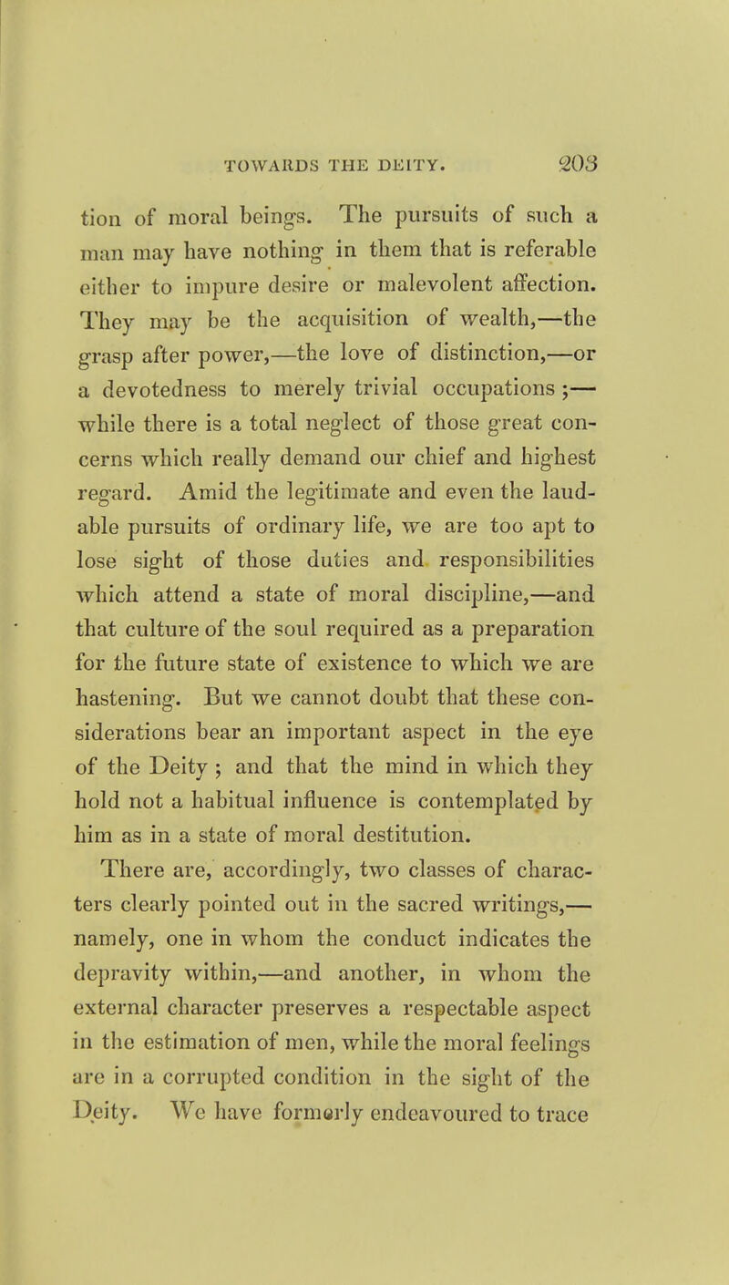 tion of moral beings. The pursuits of such a man may have nothing- in them that is referable either to impure desire or malevolent affection. They may be the acquisition of wealth,—the grasp after power,—the love of distinction,—or a devotedness to merely trivial occupations ;— while there is a total neglect of those great con- cerns which really demand our chief and highest regard. Amid the legitimate and even the laud- able pursuits of ordinary life, we are too apt to lose sight of those duties and responsibilities which attend a state of moral discipline,—and that culture of the soul required as a preparation for the future state of existence to which we are hastening. But we cannot doubt that these con- siderations bear an important aspect in the eye of the Deity ; and that the mind in which they hold not a habitual influence is contemplated by him as in a state of moral destitution. There are, accordingly, two classes of charac- ters clearly pointed out in the sacred writings,— namely, one in whom the conduct indicates the depravity within,—and another, in whom the external character preserves a respectable aspect in the estimation of men, while the moral feelings are in a corrupted condition in the sight of the Deity. We have formerly endeavoured to trace