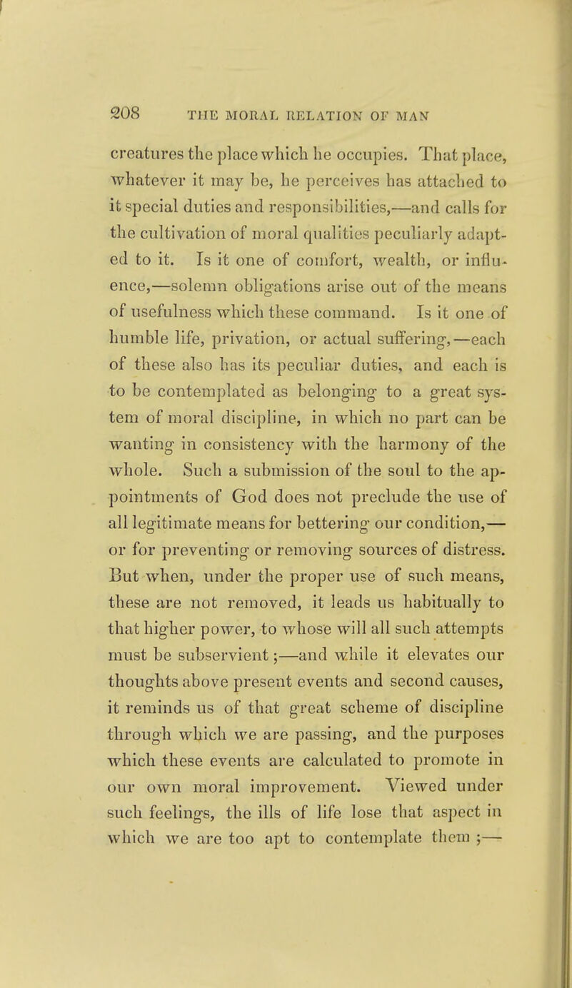 creatures the place which he occupies. That place, whatever it may be, he perceives has attached to it special duties and responsibilities,—and calls for the cultivation of moral qualities peculiarly adapt- ed to it. Is it one of comfort, wealth, or influ- ence,—solemn obligations arise out of the means of usefulness which these command. Is it one of humble life, privation, or actual suffering-,—each of these also has its peculiar duties, and each is to be contemplated as belonging to a great sys- tem of moral discipline, in which no part can be wanting in consistency with the harmony of the whole. Such a submission of the soul to the ap- pointments of God does not preclude the use of all legitimate means for bettering our condition,— or for preventing or removing sources of distress. But when, under the proper use of such means, these are not removed, it leads us habitually to that higher power, to whose will all such attempts must be subservient;—and while it elevates our thoughts above present events and second causes, it reminds us of that great scheme of discipline through which we are passing, and the purposes which these events are calculated to promote in our own moral improvement. Viewed under such feelings, the ills of life lose that asj)ect in which we are too apt to contemplate them ;—