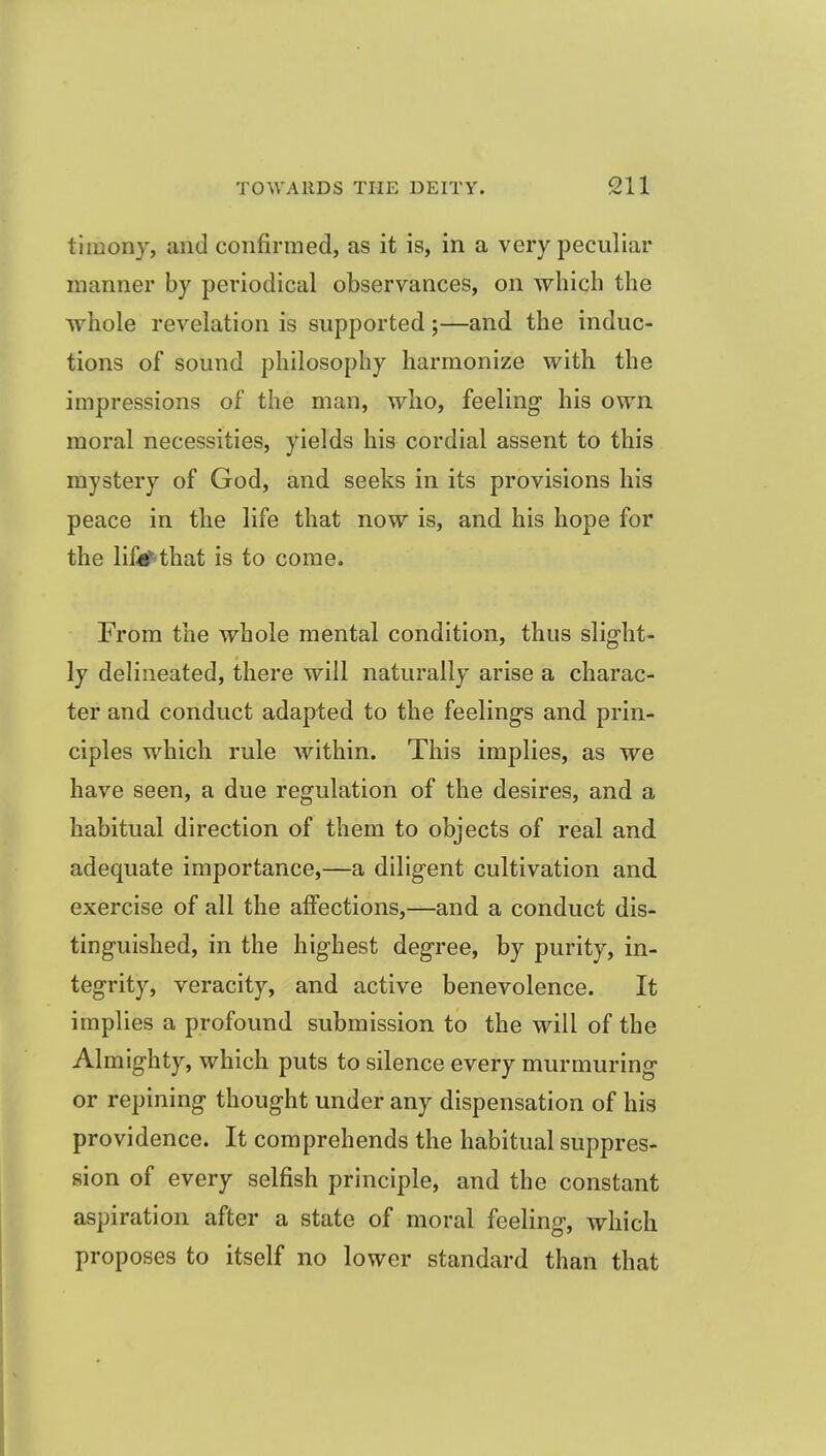 timony, and confirmed, as it is, in a very peculiar manner by periodical observances, on which the ■whole revelation is supported;—and the induc- tions of sound philosophy harmonize with the impressions of the man, who, feeling his own moral necessities, yields his cordial assent to this mystery of God, and seeks in its provisions his peace in the life that now is, and his hope for the lifi^that is to come. From the whole mental condition, thus slight- ly delineated, there will naturally arise a charac- ter and conduct adapted to the feelings and prin- ciples which rule within. This implies, as we have seen, a due regulation of the desires, and a habitual direction of them to objects of real and adequate importance,—a diligent cultivation and exercise of all the affections,—and a conduct dis- tinguished, in the highest degree, by purity, in- tegrity, veracity, and active benevolence. It implies a profound submission to the will of the Almighty, which puts to silence every murmuring or repining thought under any dispensation of his providence. It comprehends the habitual suppres- sion of every selfish principle, and the constant aspiration after a state of moral feeling, which proposes to itself no lower standard than that
