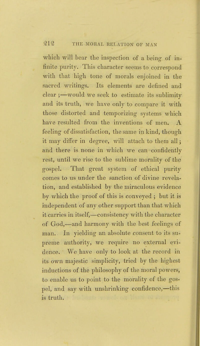 which will bear the inspection of a being- of in- finite purity. This character seems to correspond with that high tone of morals enjoined in the sacred writings. Its elements are defined and clear ;—would we seek to estimate its sublimity and its truth, we have only to compare it with those distorted and temporizing systems which have resulted from the inventions of men. A feeling of dissatisfaction, the same in kind, though it may differ in degree, will attach to them all; and there is none in which we can confidently rest, until we rise to the sublime morality of the gospel. That great system of ethical purity comes to us under the sanction of divine revela^ tion, and established by the miraculous evidence by which the proof of this is conveyed ; but it is independent of any other support than that which it carries in itself,—consistency with the character of God,—and harmony with the best feelings of man. In yielding an absolute consent to its su-- preme authority, we require no external evi- dence. We have only to look at the record in its own majestic simplicity, tried by the highest inductions of the philosophy of the moral powers, to enable us to point to the morality of the gos- pel, and say with unshrinking confidence,—this is truth.