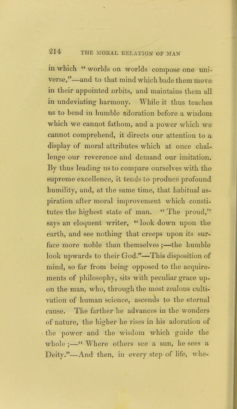 in which  worlds on worlds compose one uni- verse,'*—and to that mind which bade them move in their appointed orbits, and maintains them all in undeviating harmony. While it thus teaches us to bend in humble adoration before a wisdom which we cannot fathom, and a power which we cannot comprehend, it directs our attention to a display of moral attributes which at once chal- lenge our reverence and demand our imitiation. By thus leading us to compare ourselves with the supreme excellence, it tends to produce profound humility, and, at the same time, that habitual as- piration after moral improvement which consti- tutes the highest state of man.  The proud, says an eloquent writer,  look down upon the earth, and see nothing that creeps upon its sur- face more noble than themselves ;—the humble look upwards to their God.—This disposition of mind, so far from being opposed to the acquire- ments of philosophy, sits with peculiar grace up- on the man, who, through the most zealous culti- vation of human science, ascends to the eternal cause. The farther he advances in the wonders of nature, the higher he rises in his adoration of the power and the wisdom which guide the whole ;— Where others see a sun, he sees a Deity.—And then, in every step of life, whe-