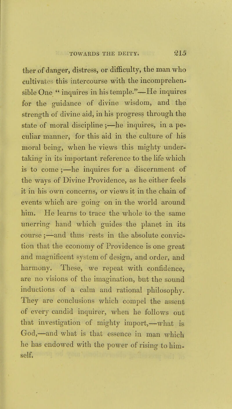 ther of danger, distress, or difficulty, the man who cultivates this intercourse with the incomprehen- sible One  inquires in his temple.—He inquires for the g-uidance of divine wisdom, and the strength of divine aid, in his progress through the state of moral discipline j—he inquires, in a pe- culiar manner, for this aid in the culture of his moral being, when he views this mighty under- taking in its important reference to the life which is to come ;—he inquires for a discernment of the ways of Divine Providence, as he either feels it in his own concerns, or views it in the chain of events which are going on in the world around him. He learns to trace the whole to the same unerring hand which guides the planet in its course;—and thus rests in the absolute convic- tion that the economy of Providence is one great and magnificent system of design, and order, and harmony. These, we repeat with confidence, are no visions of the imagination, but the sound inductions of a calm and rational philosophy. They are conclusions which compel the assent of every candid inquirer, when he follows out that investigation of mighty import,—what is God,—and what is that essence in man which he has endowed with the power of rising to him- self.