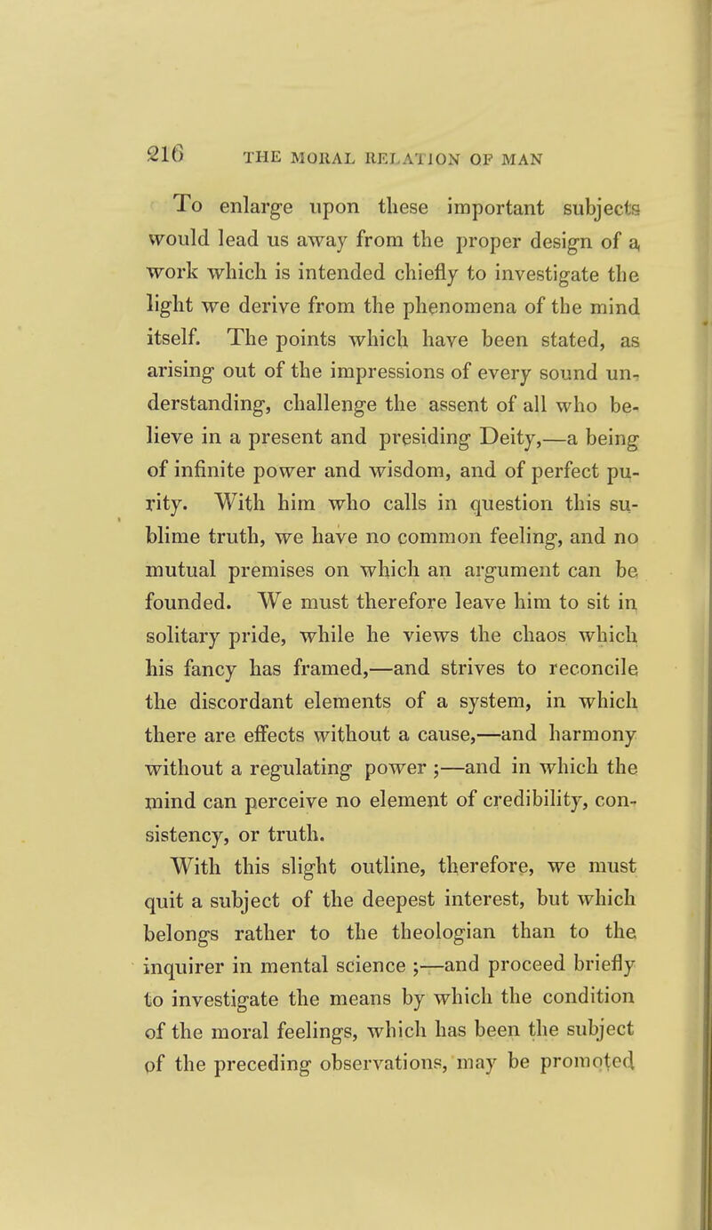To enlarge upon these important subjects would lead us away from the proper design of a, work which is intended chiefly to investigate the light we derive from the phenomena of the mind itself. The points which have been stated, as arising out of the impressions of every sound un-, derstanding, challenge the assent of all who be- lieve in a present and presiding Deity,—a being of infinite power and wisdom, and of perfect pu- rity. With him who calls in question this su- blime truth, we have no common feeling, and no mutual premises on which an argument can be founded. We must therefore leave him to sit in solitary pride, while he views the chaos which his fancy has framed,—and strives to reconcile the discordant elements of a system, in which there are effects without a cause,—and harmony without a regulating power ;—and in which the mind can perceive no element of credibility, con- sistency, or truth. With this slight outline, therefore, we must quit a subject of the deepest interest, but which belongs rather to the theologian than to the inquirer in mental science ;—and proceed briefly to investigate the means by which the condition of the moral feelings, which has been the subject of the preceding observations, may be promoted