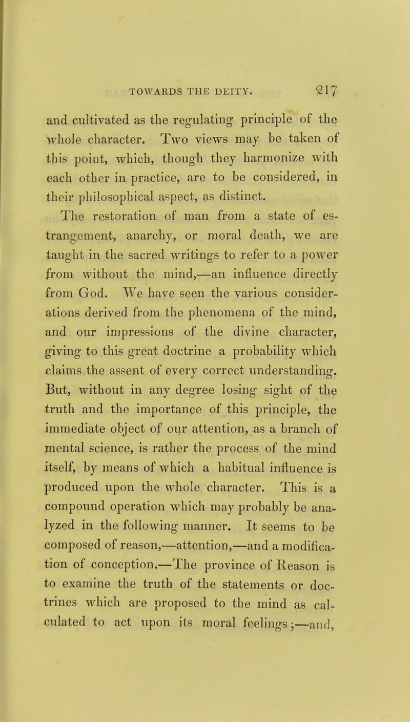 and cultivated as the regulating* principle of the whole character. Two views may be taken of this point, which, though they harmonize with each other in practice, are to be considered, in their philosophical aspect, as distinct. The restoration of man from a state of es- trangement, anarchy, or moral death, we are taught in the sacred writings to refer to a power from without the mind,—an influence directly from God. We have seen the various consider- ations derived from the phenomena of the mind, and our impressions of the divine character, giving to this great doctrine a probability which claims the assent of every correct understanding. But, without in any degree losing sight of the truth and the importance of this principle, the immediate object of our attention, as a branch of mental science, is rather the process of the mind itself, by means of which a habitual influence is produced upon the whole character. This is a compound operation which may probably be ana- lyzed in the following manner. It seems to be composed of reason,—attention,—and a modifica- tion of conception.—The province of Reason is to examine the truth of the statements or doc- trines which are proposed to the mind as cal- culated to act upon its moral feelings;—and,
