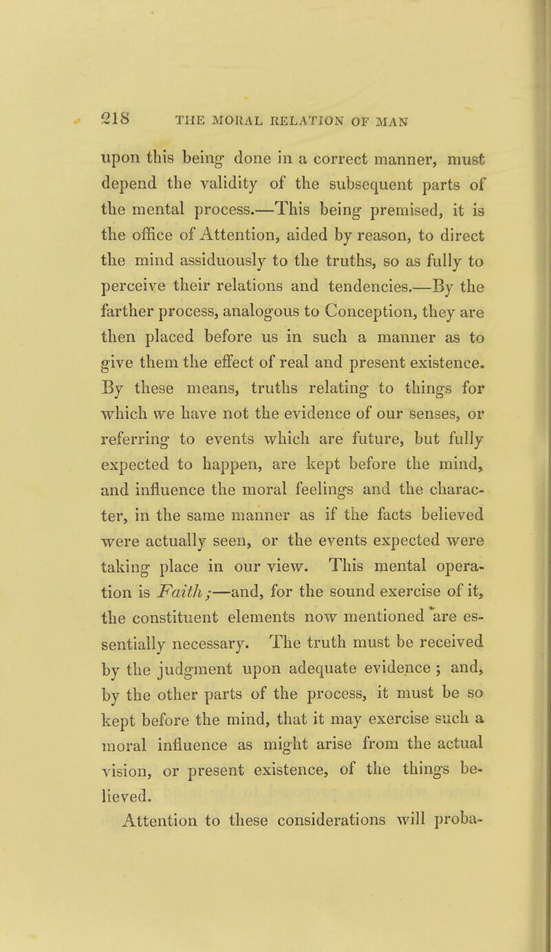 upon this being- done in a correct manner, must depend the validity of the subsequent parts of the mental process.—This being- premised, it is the office of Attention, aided by reason, to direct the mind assiduously to the truths, so as fully to perceive their relations and tendencies.—By the farther process, analogous to Conception, they are then placed before us in such a manner as to give them the effect of real and present existence. By these means, truths relating to things for which we have not the evidence of our senses, or referring to events which are future, but fully expected to happen, are kept before the mind, and influence the moral feelings and the charac- ter, in the same manner as if the facts believed were actually seen, or the events expected were taking place in our view. This mental opera- tion is Faith ;—and, for the sound exercise of it, the constituent elements now mentioned *are es- sentially necessary. The truth must be received by the judgment upon adequate evidence ; and, by the other parts of the process, it must be so kept before the mind, that it may exercise such a moral influence as might arise from the actual vision, or present existence, of the things be- lieved. Attention to these considerations will proba-