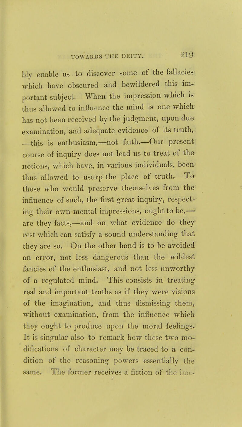 ^19 bly enable us to discover some of the fallacies which have obscured and bewildered this im- portant subject. When the impression which is thus allowed to influence the mind is one which has not been received by the judgment, upon due examination, and adequate evidence of its truth, —this is enthusiasm,—not faith.—Our present course of inquiry does not lead us to treat of the notions, which have, in various individuals, been thus allowed to usurp the place of truth. To those who would preserve themselves from the influence of such, the first great inquiry, respect- ing their own mental impressions, ought to be,— are they facts,—and on what evidence do they rest which can satisfy a sound understanding that they are so. On the other hand is to be avoided an error, not less dangerous than the wildest fancies of the enthusiast, and not less unworthy of a regulated mind. This consists in treating real and important truths as if they were visions of the imagination, and thus dismissing them, without examination, from the influence which they ought to produce upon the moral feelings. It is singular also to remark how these two mo- difications of character may be traced to a con- dition of the reasoning powers essentially the same. The former receives a fiction of the im-i- u