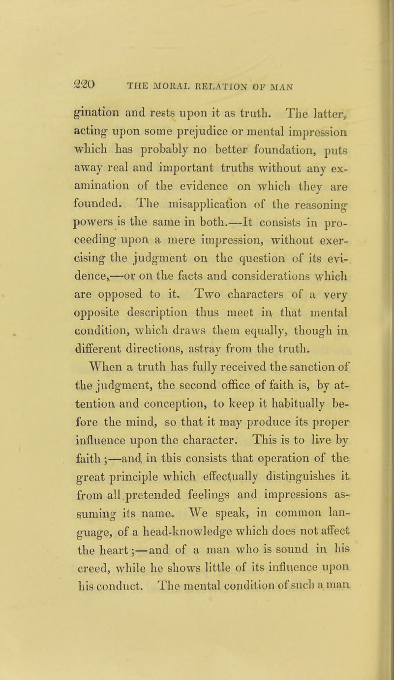gination and rests upon it as truth. The latter, acting upon some prejudice or mental impression which has probably no better foundation, puts away real and important truths without any ex- amination of the evidence on which they are founded. The misapplication of the reasoning- powers is the same in both.—It consists in pro- ceeding upon a mere impression, without exer- cising the judgment on the question of its evi- dence,—or on the facts and considerations which are opposed to it. Two characters of a very opposite description thus meet in that mental condition, which draws them equally, though in different directions, astray from the truth. When a truth has fully received the sanction of the judgment, the second office of faith is, by at- tention and conception, to keep it habitually be- fore the mind, so that it may produce its proper influence upon the character. This is to live by faith ;—and in this consists that operation of the great principle which effectually distinguishes it from all.pretended feelings and impressions as- suming its name. We speak, in common lan- guage, of a head-knowledge which does not affect the heart;—and of a man who is sound in his creed, while he shows little of its influence upon his conduct. The mental condition of such a man