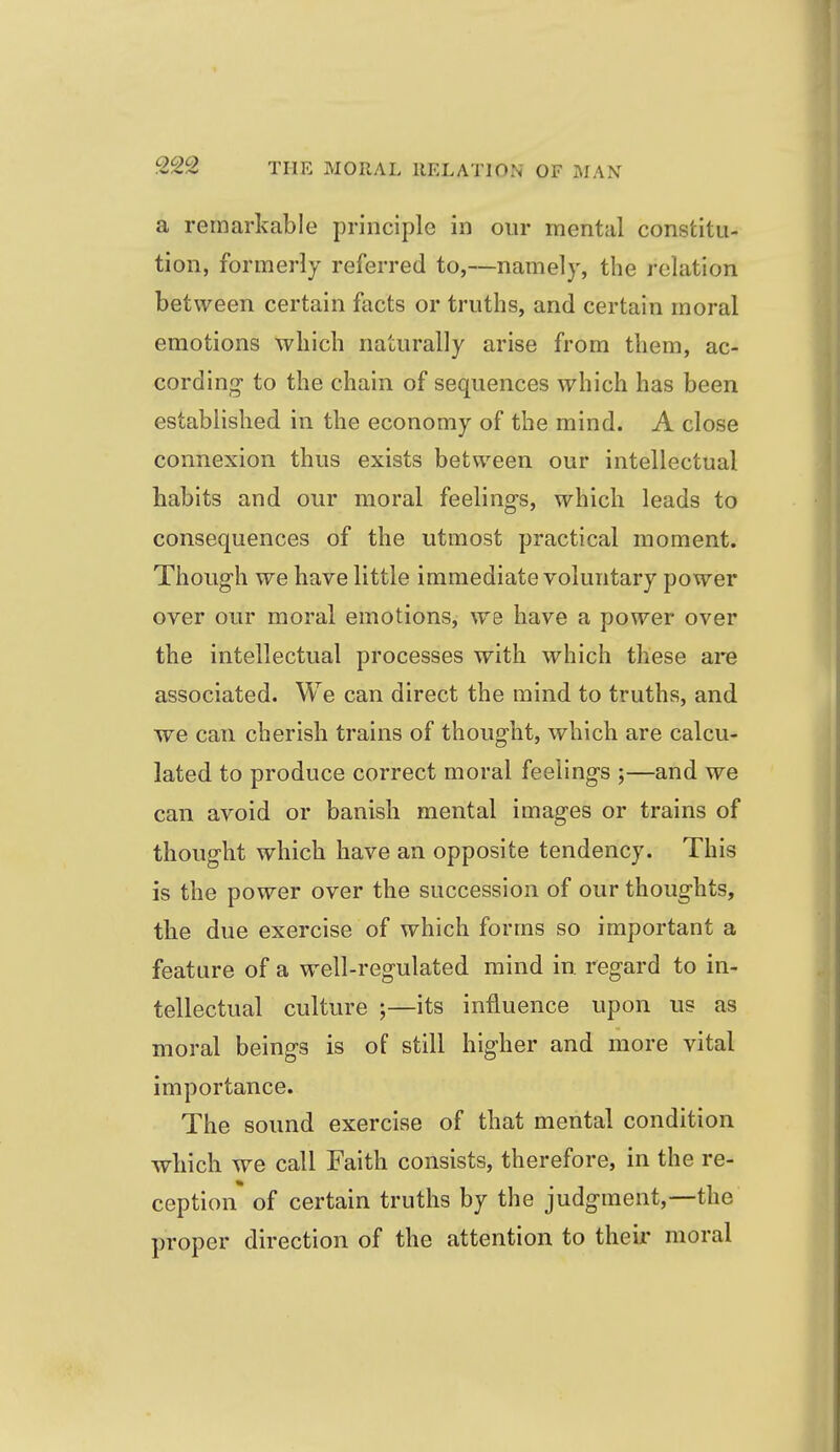 a remarkable principle in our mental constitu- tion, formerly referred to,—namely, the relation between certain facts or truths, and certain moral emotions which naturally arise from them, ac- cording- to the chain of sequences which has been established in the economy of the mind. A close connexion thus exists between our intellectual habits and our moral feelings, which leads to consequences of the utmost practical moment. Though we have little immediate voluntary power over our moral emotions, we have a power over the intellectual processes with which these are associated. We can direct the mind to truths, and we can cherish trains of thought, which are calcu- lated to produce correct moral feelings ;—and we can avoid or banish mental images or trains of thought which have an opposite tendency. This is the power over the succession of our thoughts, tlie due exercise of which forms so important a feature of a well-regulated mind in regard to in- tellectual culture ;—its influence upon us as moral beings is of still higher and more vital importance. The sound exercise of that mental condition wliich we call Faith consists, therefore, in the re- ception of certain truths by the judgment,—the proper direction of the attention to their moral