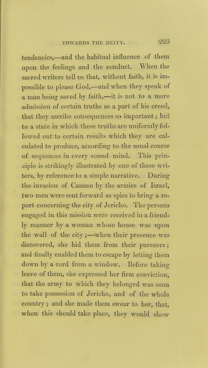 tendencies,—and the habitual influence of them upon the feelings and the conduct. When the sacred writers tell us that, without faith, it is im- possible to please God,—and when they speak of a man being saved by faith,—it is not to a mere admission of certain truths as a part of his creed, that they ascribe consequences so important; but to a state in which these truths are uniformly fol- lowed out to certain results which they are cal- culated to produce, according to the usual course of sequences in every sound mind. This prin- ciple is strikingly illustrated by one of these wri- ters, by reference to a simple narrative. During the invasion of Canaan by the armies of Israel, two men were sent forward as spies to bring a re- port concerning the city of Jericho. The persons engaged in this mission were received in a friend- ly manner by a woman .whose house was upon the wall of the city ;—when their presence was discovered, she hid them from their pursuers; and finally enabled them to escape by letting them down by a cord from a window. Before taking leave of them, she expressed her firm conviction, that the army to which they belonged was soon to take possession of Jericho, and of the whole country ; and she made them swear to her, that, when this should take place, they would show