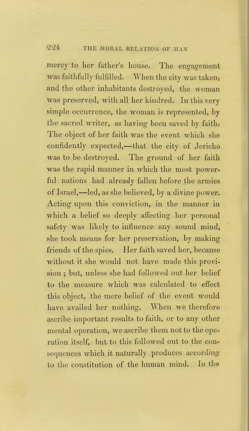 mercy to her father's house. The engagement was faithfully fulfilled. When the city was taken^ and the other inhabitants destroyed, the woman was preserved, with all her kindred. In this very simple occurrence, the woman is represented, by the sacred writer, as having- been saved by faith* The object of her faith was the event which she confidently expected,—that the city of Jericho was to be destroyed. The ground of her faith was the rapid manner in which the most power* ful nations had already fallen before the armies of Israel,—led, as she believed, by a divine power. Acting upon this conviction, in the manner in which a belief so deeply affecting her personal safety was likely to influence any sound mind, she took means for her preservation, by making friends of the spies. Her faith saved her, because without it she would not have made this provi- sion ; but, unless she had followed out her belief to the measure which was calculated to effect this object, the mere belief of the event would have availed her nothing. When we therefore ascribe important results to faith, or to any other mental operation, we ascribe them not to the ope- ration itself, but to this followed out to the con- sequences which it naturally produces according to the constitution of the human mind. In the