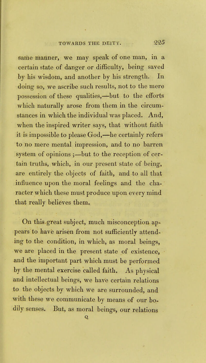 same manner, we may speak of one man, in a certain state of danger or difficulty, being saved by his wisdom, and another by his strength. In doing so, we ascribe such results, not to the mere possession of these qualities,—but to the efforts which naturally arose from them in the circum- stances in which the individual was placed. And, when the inspired writer says, that without faith it is impossible to please God,—he certainly refers to no mere mental impression, and to no barren system of opinions ;—but to the reception of cer- tain truths, which, in our present state of being, are entirely the objects of faith, and to all that influence upon the moral feelings and the cha- racter which these must produce upon every mind that really believes them. On this great subject, much misconception ap-^ pears to have arisen from not sufficiently attend- ing to the condition, in which, as moral beings, we are placed in the present state of existence, and the important part which must be performed by the mental exercise called faith. As physical and intellectual beings, we have certain relations to the objects by which we are surrounded, and with these we communicate by means of our bo- dily senses. But, as moral beings, our relations Q