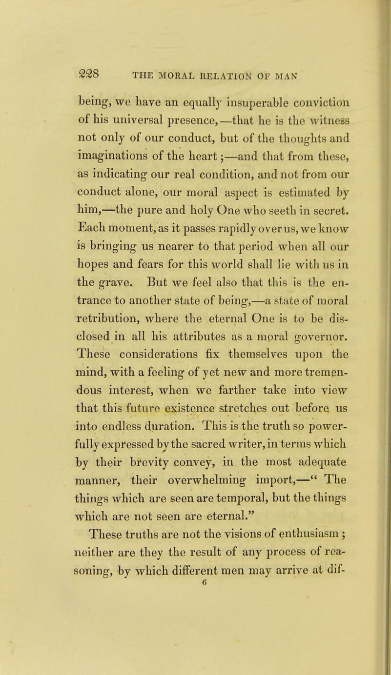 being, we have an equall}- insuperable conviction of his universal presence,—that he is the witness not only of our conduct, but of the thoughts and imaginations of the heart;—and that from these, as indicating our real condition, and not from our conduct alone, our moral aspect is estimated by him,—the pure and holy One who seeth in secret. Each moment, as it passes rapidly over us, we know is bringing us nearer to that period when all our hopes and fears for this world shall lie with us in the grave. But we feel also that this is the en- trance to another state of being,—a state of moral retribution, where the eternal One is to be dis- closed in all his attributes as a moral governor. These considerations fix themselves upon the mind, with a feeling of yet new and more tremen- dous interest, when we farther take into view that this future existence stretches out before us into endless duration. This is the truth so power- fully expressed by the sacred writer, in terms which by their brevity convey, in the most adequate manner, their overwhelming import,— The things which are seen are temporal, but the things which are not seen are eternal. These truths are not the visions of enthusiasm; neither are they the result of any process of rea- soning, by which different men may arrive at dif- 6