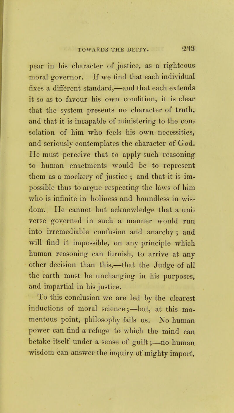 pear in his character of justice, as a righteous moral governor. If we find that each individual fixes a different standard,—and that each extends it so as to favour his own condition, it is clear that the system presents no character of truth, and that it is incapable of ministering to the con- solation of him who feels his own necessities, and seriously contemplates the character of God. He must perceive that to apply such reasoning to human enactments would be to represent them as a mockery of justice ; and that it is im- possible thus to argue respecting the laws of him who is infinite in holiness and boundless in wis- dom. He cannot but acknowledge that a uni- verse governed in such a manner would run into irremediable confusion and anarchy ; and will find it impossible, on any principle which human reasoning can furnish, to arrive at any other decision than this,—that the Judge of all the earth must be unchanging in his purposes, and impartial in his justice. To this conclusion we are led by the clearest inductions of moral science;—but, at this mo- mentous point, philosophy fails us. No human power can find a refuge to which the mind can betake itself under a sense of guilt;—no human wisdom can answer the inquiry of mighty import,