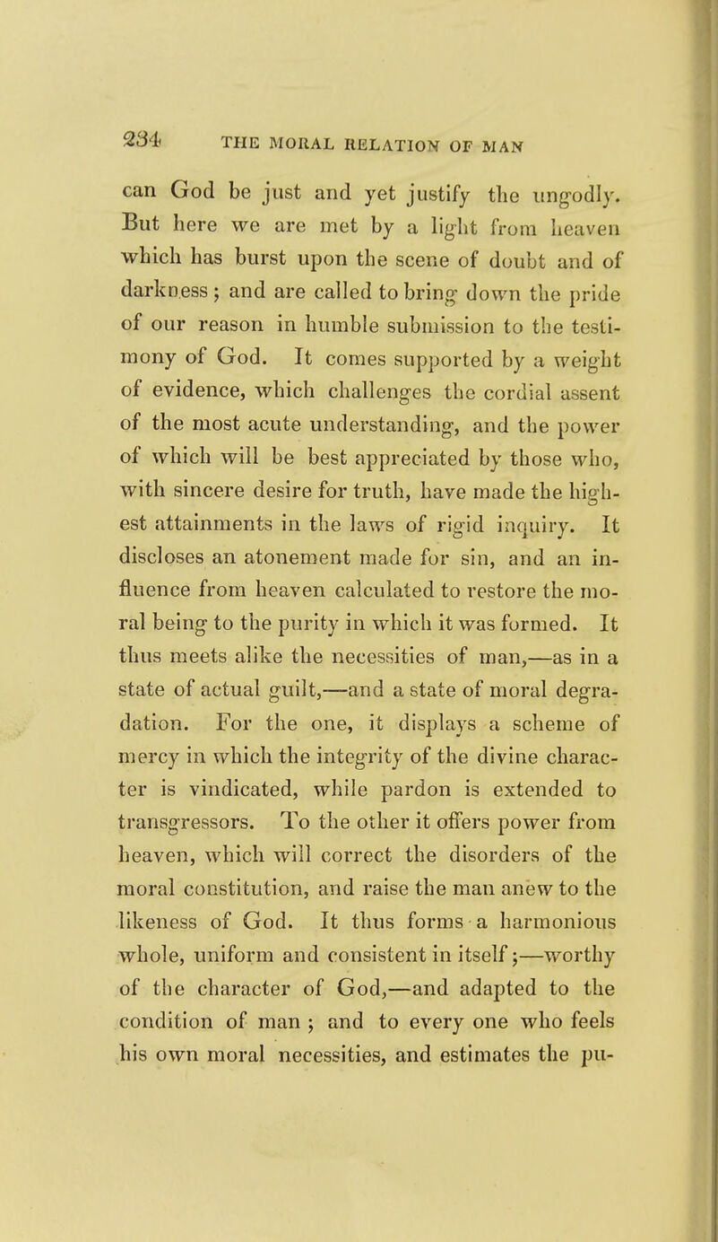 can God be just and yet justify the ung-odly. But here we are met by a light from heaven which has burst upon the scene of doubt and of darkness ; and are called to bring- down the pride of our reason in humble submission to the testi- mony of God. It comes supported by a weight of evidence, which challenges the cordial assent of the most acute understanding-, and the power of which will be best appreciated by those who, with sincere desire for truth, have made the high- est attainments in the laws of rigid inquiry. It discloses an atonement made for sin, and an in- fluence from heaven calculated to restore the mo- ral being- to the purity in which it was formed. It thus meets alike the necessities of man,—as in a state of actual guilt,—and a state of moral degra- dation. For the one, it displays a scheme of mercy in which the integrity of the divine charac- ter is vindicated, while pardon is extended to transgressors. To the other it offers power from heaven, which will correct the disorders of the moral constitution, and raise the man anew to the likeness of God. It thus forms a harmonious whole, uniform and consistent in itself;—worthy of the character of God,—and adapted to the condition of man j and to every one who feels his own moral necessities, and estimates the pu-