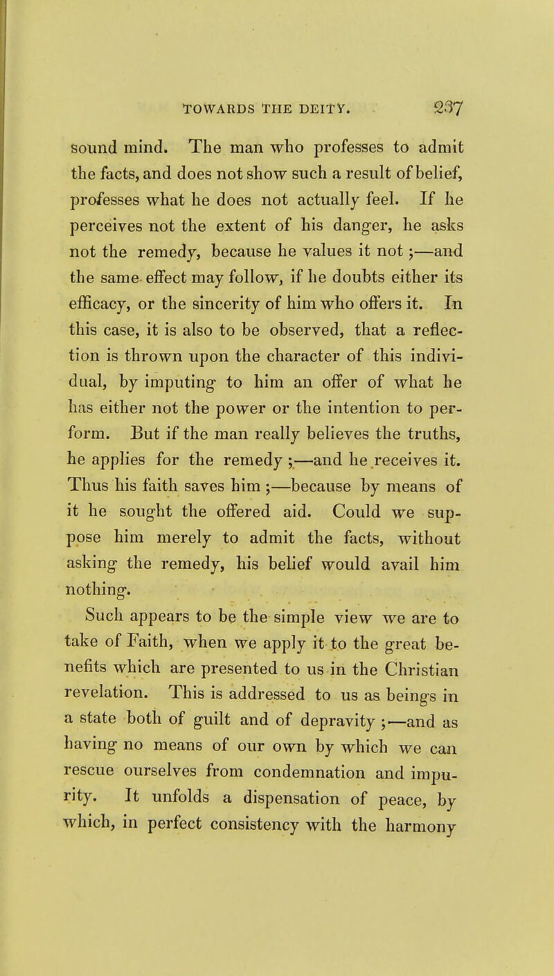 sound mind. The man who professes to admit the facts, and does not show such a result of belief, professes what he does not actually feel. If he perceives not the extent of his danger, he asks not the remedy, because he values it not;—and the same effect may follow, if he doubts either its efficacy, or the sincerity of him who offers it. In this case, it is also to be observed, that a reflec- tion is thrown upon the character of this indivi- dual, by imputing to him an offer of what he has either not the power or the intention to per- form. But if the man really believes the truths, he applies for the remedy ;—and he receives it. Thus his faith saves him ;—because by means of it he sought the offered aid. Could we sup- pose him merely to admit the facts, without asking the remedy, his belief would avail him nothing. Such appears to be the simple view we are to take of Faith, when we apply it to the great be- nefits which are presented to us in the Christian revelation. This is addressed to us as beings in a state both of guilt and of depravity ;—and as having no means of our own by which we can rescue ourselves from condemnation and impu- rity. It unfolds a dispensation of peace, by which, in perfect consistency with the harmony