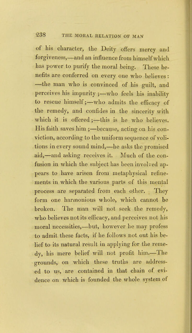 of his character, the Deity offers mercy and forgiveness,—and an influence from himself which has power to purify the moral being. These be- nefits are conferred on every one who believes: —the man who is convinced of his guilt, and perceives his impurity ;—who feels his inability to rescue himself 5—who admits the efficacy of the remedy, and confides in the sincerity with which it is offered;—this is he who believes. His faith saves him ;—because, acting on his con- viction, according to the uniform sequence df voli- tions in every sound mind,—he asks the promised aid,—and asking receives it. Much of the con- fusion in which the subject has been involved ap- pears to have arisen from metaphysical refine- ments in which the various parts of this mental process are separated from each other. They form one harmonious whole, which cannot be broken. The man will not seek the remedy, who believes not its efficacy, and perceives not his moral necessities,—but, however he may profess to admit these facts, if he follows not out his be- lief to its natural result in applying for the reme- dy, his mere belief will not profit him.—The grounds, on which these truths are address- ed to us, are contained in that chain of evi- dence on which is founded the whole system of