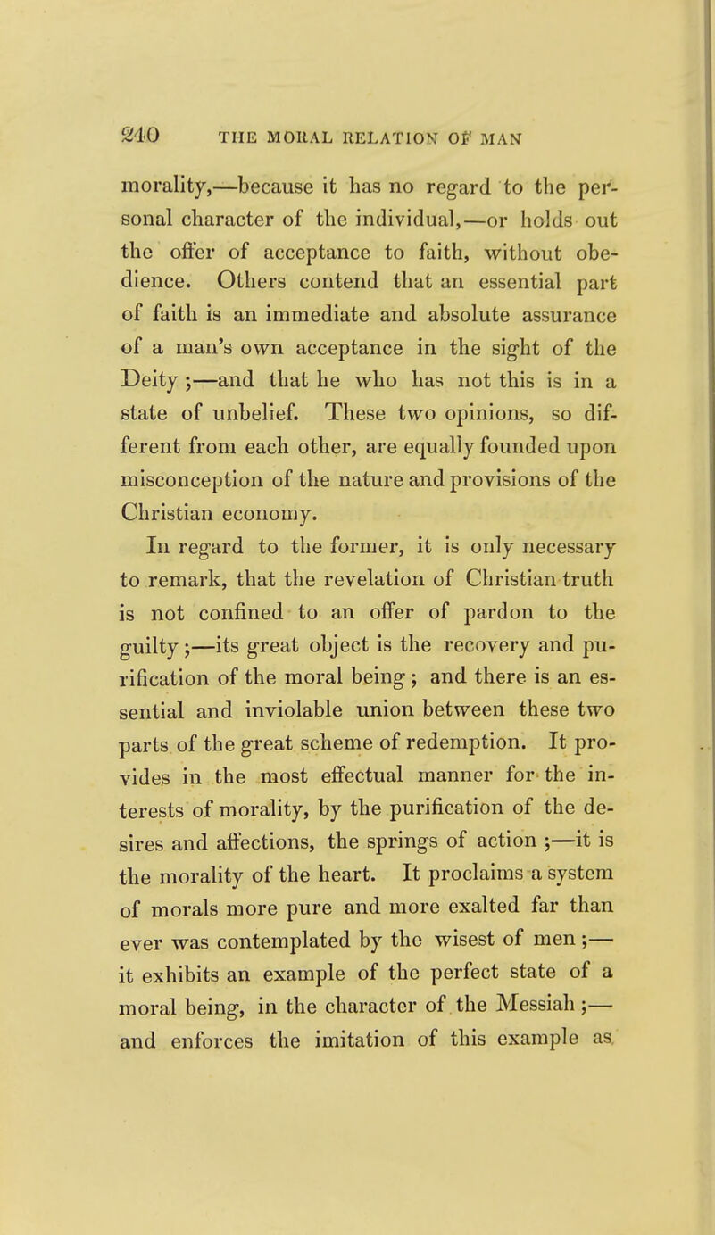 morality,—because it has no regard to the per- sonal character of the individual,—or holds out the offer of acceptance to faith, without obe- dience. Others contend that an essential part of faith is an immediate and absolute assurance of a man's own acceptance in the sight of the Deity ;—and that he who has not this is in a state of unbelief. These two opinions, so dif- ferent from each other, are equally founded upon misconception of the nature and provisions of the Christian economy. In regard to the former, it is only necessary to remark, that the revelation of Christian truth is not confined to an offer of pardon to the guilty;—its great object is the recovery and pu- rification of the moral being; and there is an es- sential and inviolable union between these two parts of the great scheme of redemption. It pro- vides in the most effectual manner for^ the in- terests of morality, by the purification of the de- sires and affections, the springs of action ;—it is the morality of the heart. It proclaims a system of morals more pure and more exalted far than ever was contemplated by the wisest of men;— it exhibits an example of the perfect state of a moral being, in the character of the Messiah ;— and enforces the imitation of this example as.