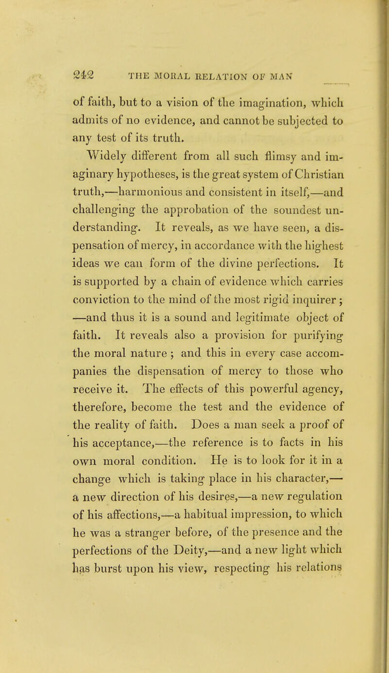 of faith, but to a vision of tlie imagination, which admits of no evidence, and cannot be subjected to any test of its truth. Widely different from all such flimsy and im- aginary hypotheses, is the great system of Christian truth,—harmonious and consistent in itself,—and challenging the approbation of the soundest un- derstanding. It reveals, as we have seen, a dis- pensation of mercy, in accordance with the highest ideas we can form of the divine perfections. It is supported by a chain of evidence which carries conviction to the mind of the most rigid inquirer ; —and thus it is a sound and legitimate object of faith. It reveals also a provision for purifying the moral nature ; and this in every case accom- panies the dispensation of mercy to those who receive it. The effects of this powerful agency, therefore, become the test and the evidence of the reality of faith. Does a man seek a proof of his acceptance,—the reference is to facts in his own moral condition. He is to look for it in a change which is taking place in his character,— a new direction of his desires,—a new regulation of his affections,—a habitual impression, to which he was a stranger before, of the presence and the perfections of the Deity,—and a new light which has burst upon his view, respecting his relation^